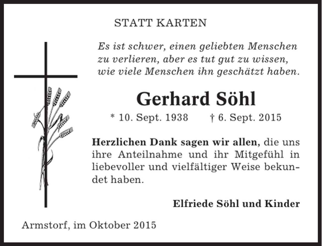 <p>STATT KARTEN<br />Es ist schwer, einen geliebten Menschen<br />zu verlieren, aber es tut gut zu wissen,<br />wie viele Menschen ihn geschätzt haben.</p><p>Gerhard Söhl<br />* 10. Sept. 1938</p><p>† 6. Sept. 2015</p><p>Herzlichen Dank sagen wir allen, die uns<br />ihre Anteilnahme und ihr Mitgefühl in<br />liebevoller und vielfältiger Weise bekundet haben.<br />Elfriede Söhl und Kinder<br />Armstorf, im Oktober 2015</p>