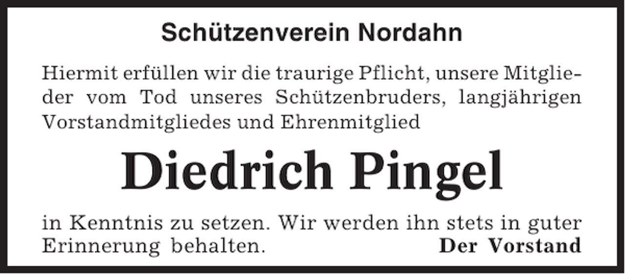 <p>Schützenverein Nordahn<br />Hiermit erfüllen wir die traurige Pflicht, unsere Mitglieder vom Tod unseres Schützenbruders, langjährigen<br />Vorstandmitgliedes und Ehrenmitglied</p><p>Diedrich Pingel<br />in Kenntnis zu setzen. Wir werden ihn stets in guter<br />Erinnerung behalten.<br />Der Vorstand</p>