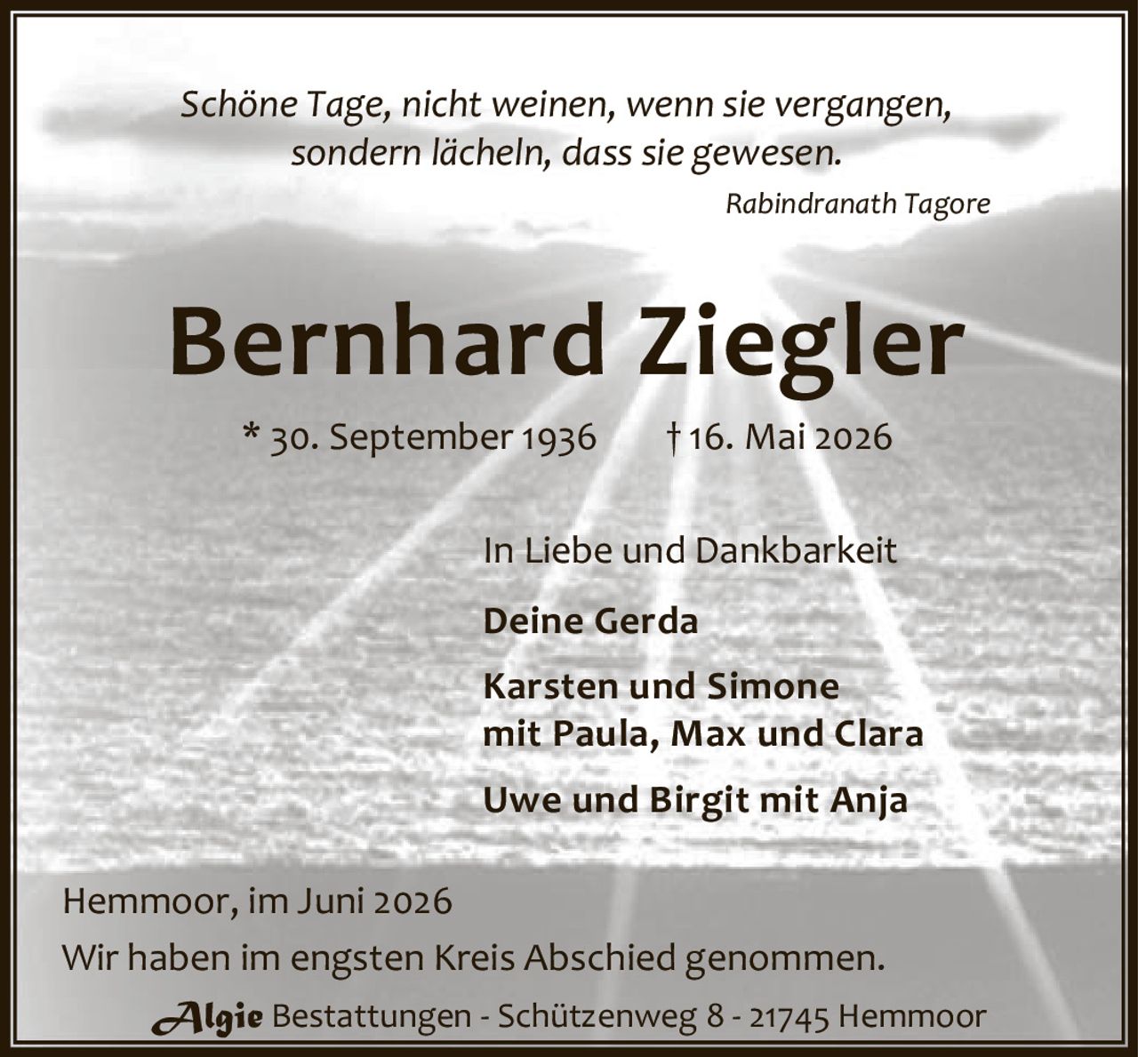 <p><i>Schöne Tage, nicht weinen, wenn sie vergangen,<br>sondern lächeln, dass sie gewesen.</i><br><strong>Rabindranath Tagore</strong></p><p><strong>Bernhard Ziegler</strong><br>* 30. September 1936 † 16. Mai 2026</p><p>In Liebe und Dankbarkeit</p><p><strong>Deine Gerda</strong></p><p><strong>Karsten und Simone</strong><br>mit Paula, Max und Clara</p><p><strong>Uwe und Birgit</strong> mit Anja</p><p>Hemmoor, im Juni 2026</p><p>Wir haben im engsten Kreis Abschied genommen.</p><p><strong>Algie</strong> Bestattungen - Schützenweg 8 - 21745 Hemmoor</p>