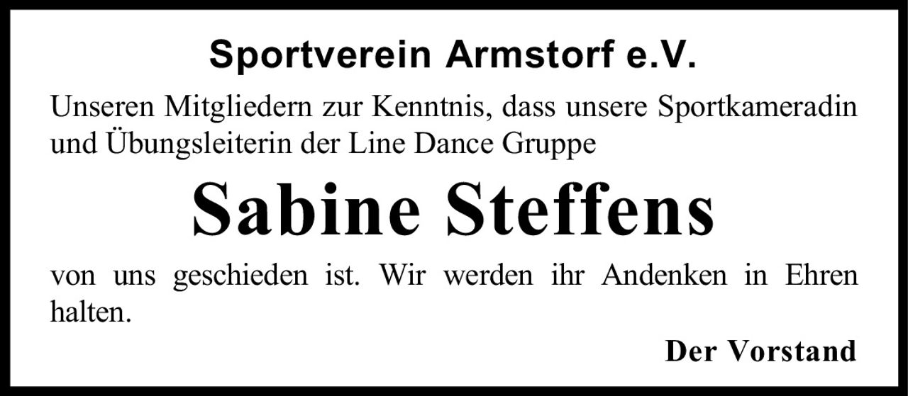 <p><strong>Sportverein Armstorf e.V.</strong></p><p>Unseren Mitgliedern zur Kenntnis, dass unsere Sportkameradin und Übungsleiterin der Line Dance Gruppe</p><p><strong>Sabine Steffens</strong></p><p>von uns geschieden ist. Wir werden ihr Andenken in Ehren halten.</p><p><strong>Der Vorstand</strong></p>