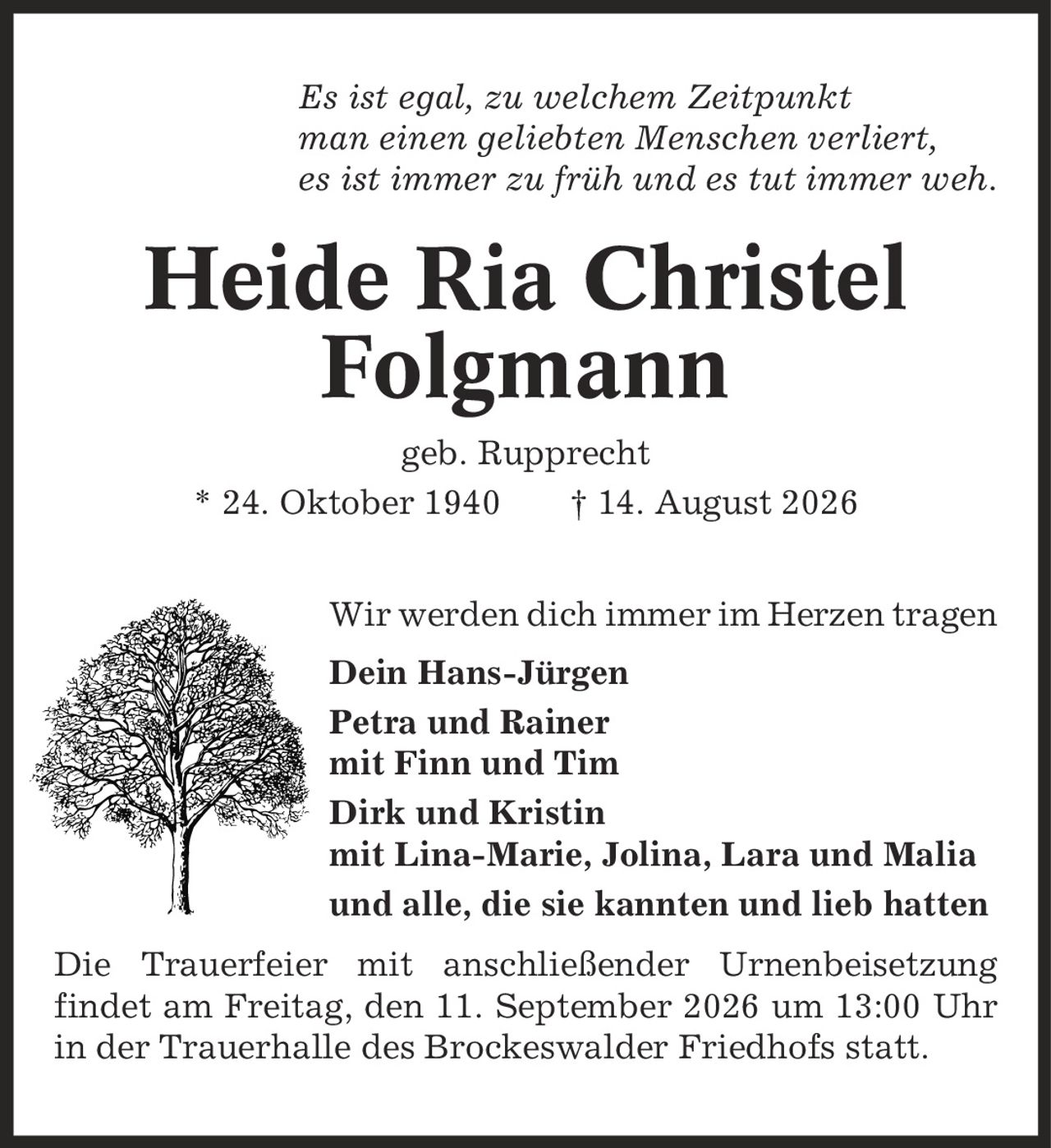 Es ist egal, zu welchem Zeitpunkt man einen geliebten Menschen verliert, es ist immer zu früh und es tut immer weh. Heide Ria Christel Folgmann geb. Rupprecht * 24. Oktober 1940 | 14. August 2026 Wir werden dich immer im Herzen tragen Dein Hans-Jürgen Petra und Rainer mit Finn und Tim Dirk und Kristin mit Lina-Marie, Jolina, Lara und Malia und alle, die sie kannten und lieb hatten Die Trauerfeier mit anschließender Urnenbeisetzung findet am Freitag, den 11. September 2026 um 13:00 Uhr in der Trauerhalle des Brockeswalder Friedhofs statt.