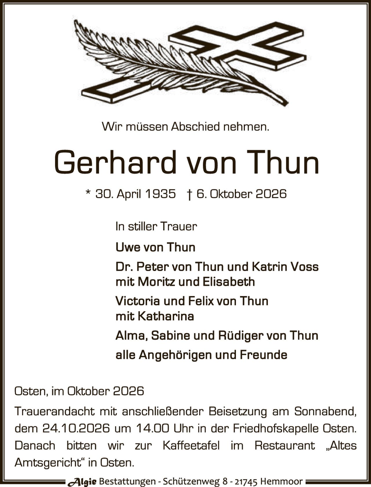 <p>Wir müssen Abschied nehmen.</p>

<p><strong>Gerhard von Thun</strong><br>* 30. April 1935 † 6. Oktober 2026</p>

<p><strong>In stiller Trauer</strong><br>
Uwe von Thun<br>
Dr. Peter von Thun und Katrin Voss mit Moritz und Elisabeth<br>
Victoria und Felix von Thun mit Katharina<br>
Alma, Sabine und Rüdiger von Thun<br>
alle Angehörigen und Freunde</p>

<p>Osten, im Oktober 2026<br>
Trauerandacht mit anschließender Beisetzung am Sonnabend, dem 24.10.2026 um 14.00 Uhr in der Friedhofskapelle Osten. Danach bitten wir zur Kaffeetafel im Restaurant „Altes Amtsgericht" in Osten.</p>