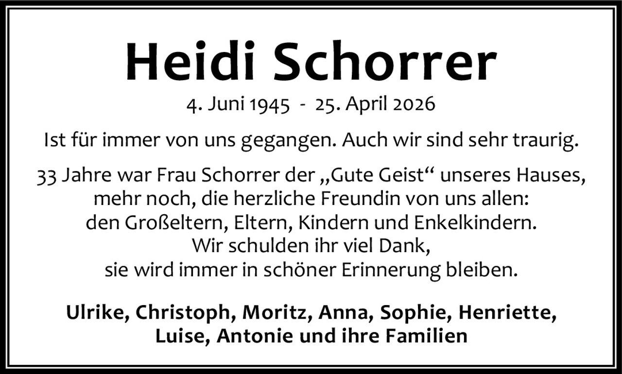 <p><strong>Heidi Schorrer</strong><br>4. Juni 1945 - 25. April 2026</p><p>Ist für immer von uns gegangen. Auch wir sind sehr traurig.</p><p>33 Jahre war Frau Schorrer der „Gute Geist" unseres Hauses, mehr noch, die herzliche Freundin von uns allen: den Großeltern, Eltern, Kindern und Enkelkindern. Wir schulden ihr viel Dank, sie wird immer in schöner Erinnerung bleiben.</p><p><strong>Ulrike, Christoph, Moritz, Anna, Sophie, Henriette, Luise, Antonie und ihre Familien</strong></p>
