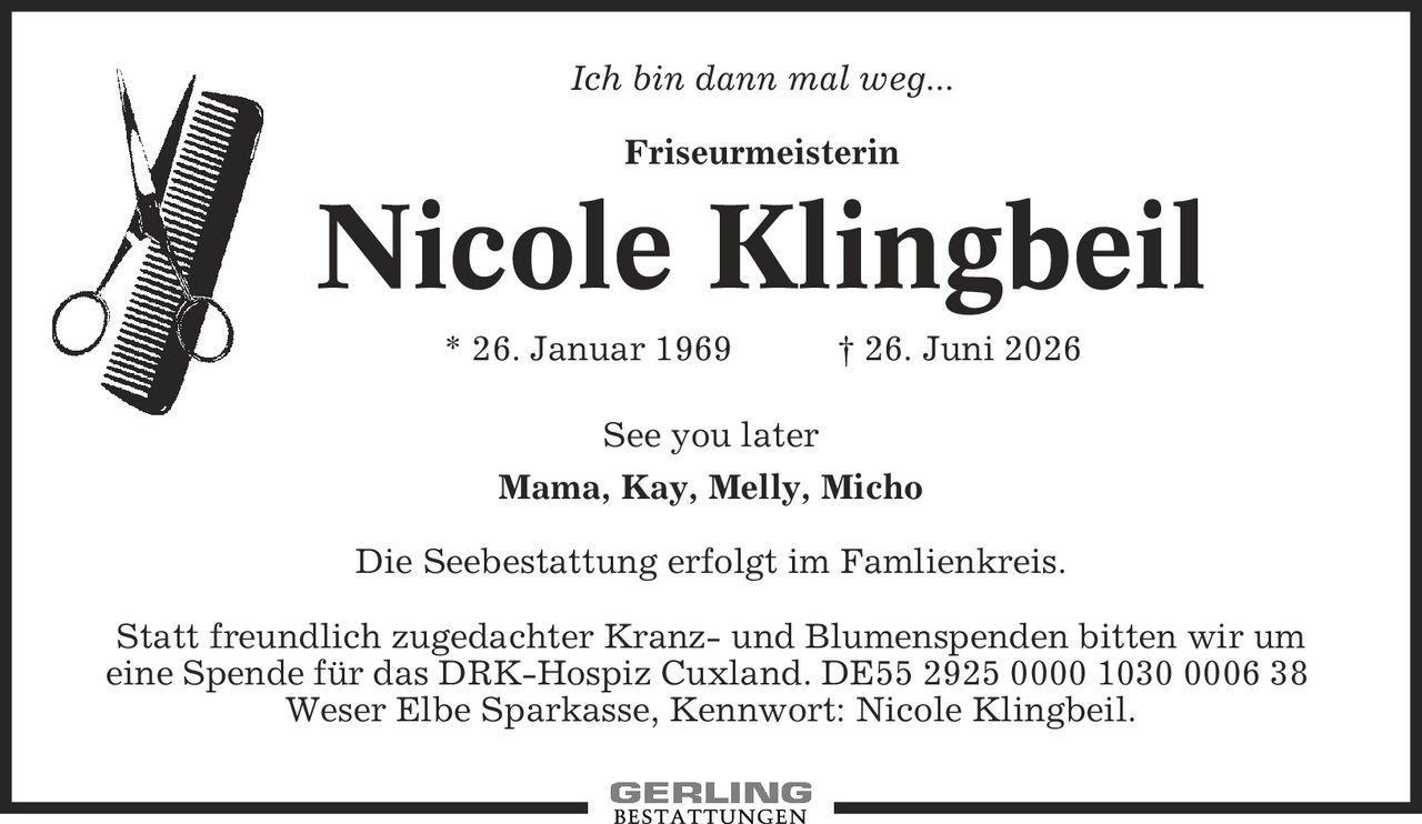 Ich bin dann mal weg... Friseurmeisterin Nicole Klingbeil * 26. Januar 1969 | 26. Juni 2026 See you later Mama, Kay, Melly, Micho Die Seebestattung erfolgt im Famlienkreis. Statt freundlich zugedachter Kranz- und Blumenspenden bitten wir um eine Spende für das DRK-Hospiz Cuxland. DE55 2925 0000 1030 0006 38 Weser Elbe Sparkasse, Kennwort: Nicole Klingbeil.