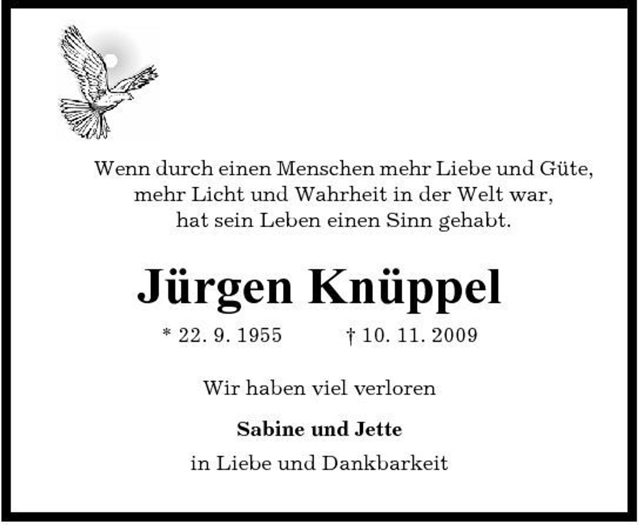 <p>Wenn durch einen Menschen mehr Liebe und Güte, mehr Licht und Wahrheit in der Welt war, hat sein Leben einen Sinn gehabt.</p><p>Jürgen Knüppel<br />* 22. 9. 1955 † 10. 11. 2009 Wir haben viel verloren Sabine und Jette in Liebe und Dankbarkeit</p>
