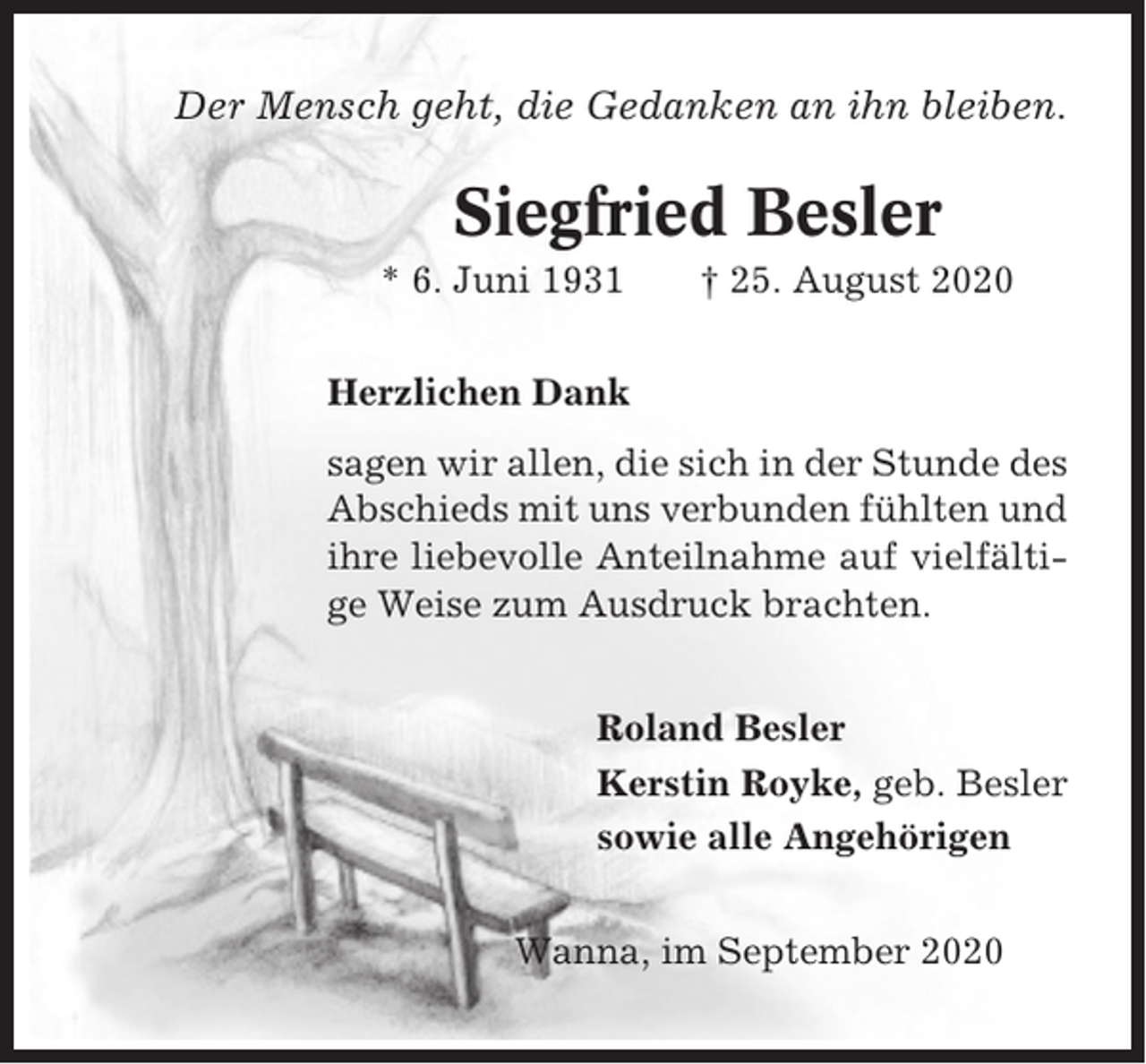 <p>Der Mensch geht, die Gedanken an ihn bleiben.</p><p>Siegfried Besler<br />* 6. Juni 1931</p><p>† 25. August 2020</p><p>Herzlichen Dank<br />sagen wir allen, die sich in der Stunde des<br />Abschieds mit uns verbunden fühlten und<br />ihre liebevolle Anteilnahme auf vielfältige Weise zum Ausdruck brachten.<br />Roland Besler<br />Kerstin Royke, geb. Besler<br />sowie alle Angehörigen<br />Wanna, im September 2020</p>