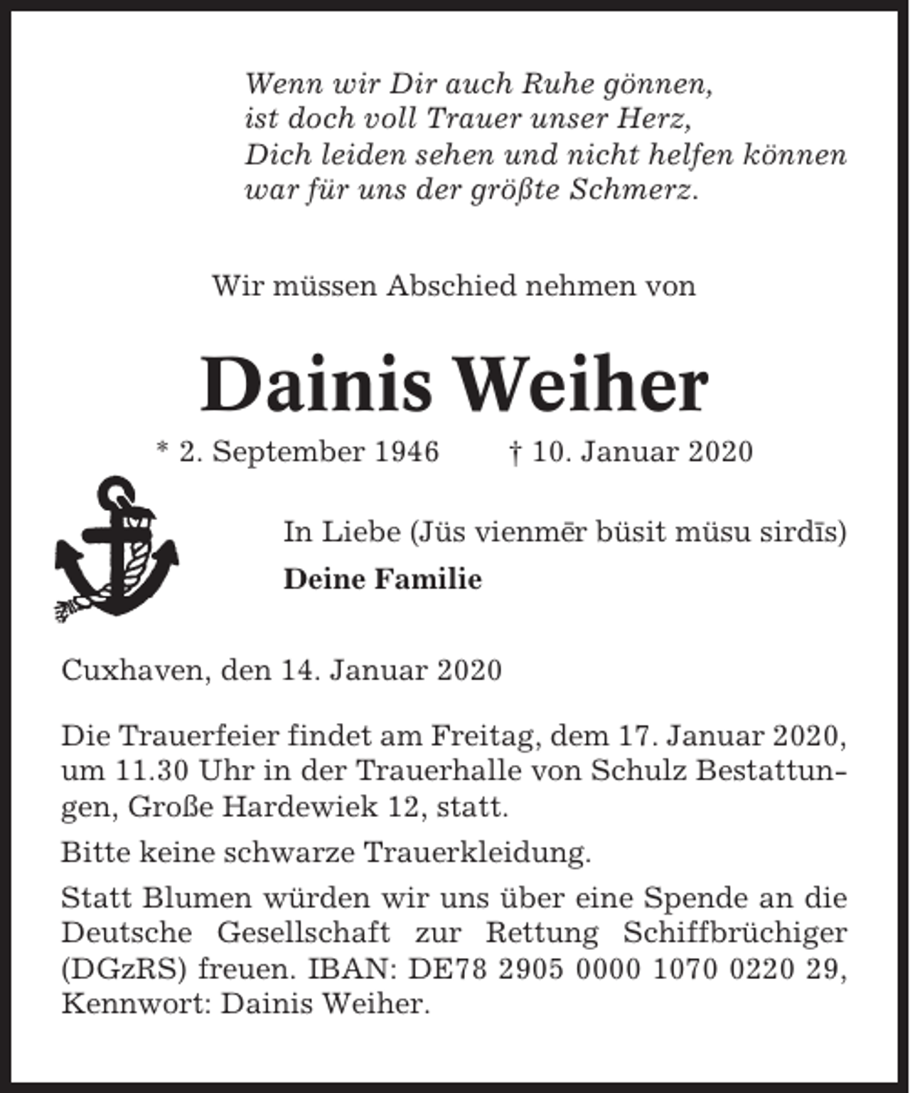 <p>Wenn wir Dir auch Ruhe gönnen,<br />ist doch voll Trauer unser Herz,<br />Dich leiden sehen und nicht helfen können<br />war für uns der größte Schmerz.<br />Wir müssen Abschied nehmen von</p><p>Dainis Weiher<br />* 2. September 1946</p><p>† 10. Januar 2020</p><p>In Liebe (Jüs vienme¯r büsit müsu sirdı¯s)<br />Deine Familie<br />Cuxhaven, den 14. Januar 2020<br />Die Trauerfeier findet am Freitag, dem 17. Januar 2020,<br />um 11.30 Uhr in der Trauerhalle von Schulz Bestattungen, Große Hardewiek 12, statt.<br />Bitte keine schwarze Trauerkleidung.<br />Statt Blumen würden wir uns über eine Spende an die<br />Deutsche Gesellschaft zur Rettung Schiffbrüchiger<br />(DGzRS) freuen. IBAN: DE78 2905 0000 107220 29,<br />Kennwort: Dainis Weiher.</p>
