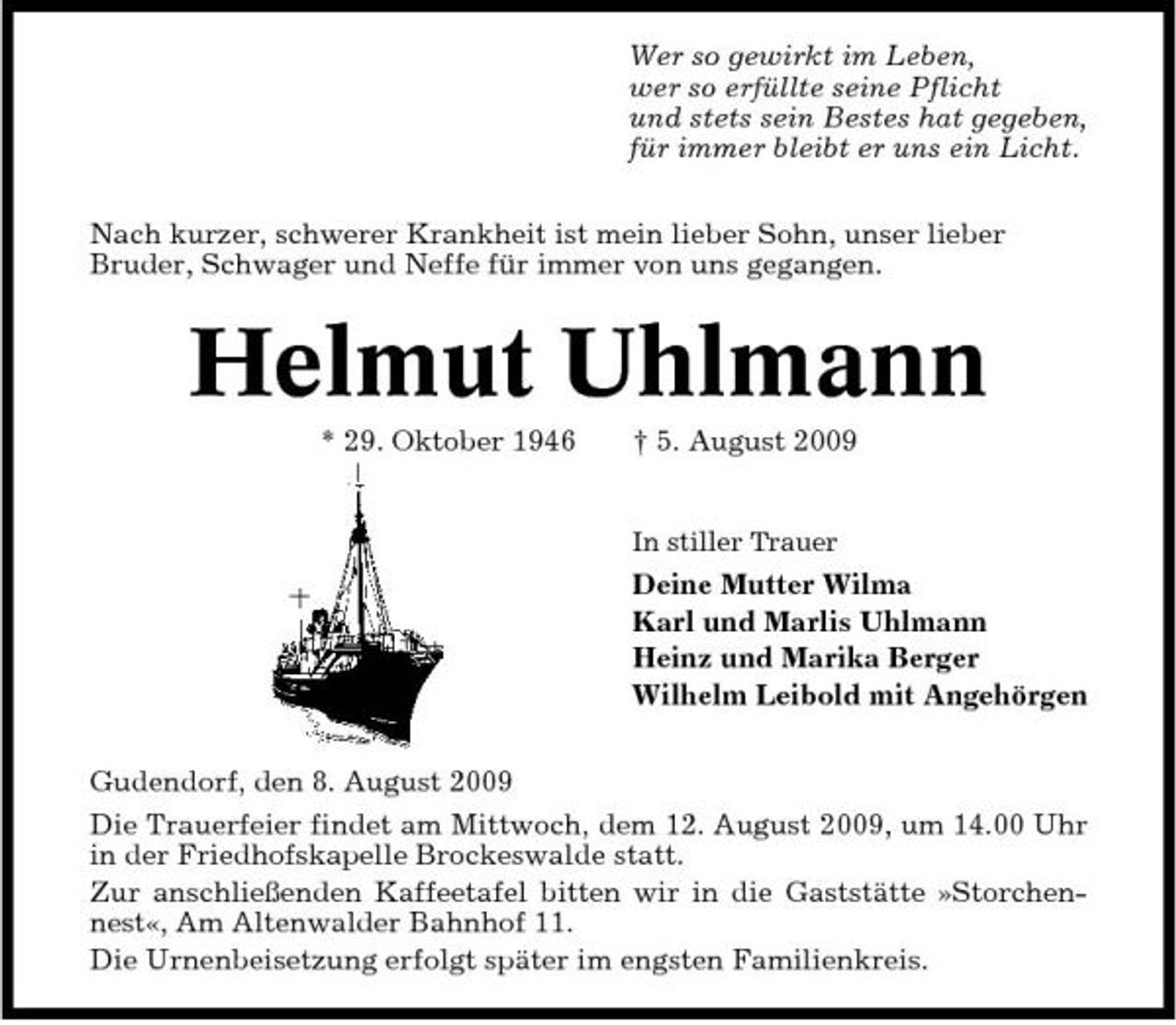 <p>Wer so gewirkt im Leben, wer so erfüllte seine Pflicht und stets sein Bestes hat gegeben, für immer bleibt er uns ein Licht. Nach kurzer, schwerer Krankheit ist mein lieber Sohn, unser lieber Bruder, Schwager und Neffe für immer von uns gegangen.</p><p>Helmut Uhlmann<br />* 29. Oktober 1946 † 5. August 2009<br />In stiller Trauer</p><p>Deine Mutter Wilma Karl und Marlis Uhlmann Heinz und Marika Berger Wilhelm Leibold mit Angehörgen Gudendorf, den 8. August 2009 Die Trauerfeier findet am Mittwoch, dem 12. August 2009, um 14.00 Uhr in der Friedhofskapelle Brockeswalde statt. Zur anschließenden Kaffeetafel bitten wir in die Gaststätte »Storchennest«, Am Altenwalder Bahnhof 11. Die Urnenbeisetzung erfolgt später im engsten Familienkreis.</p>