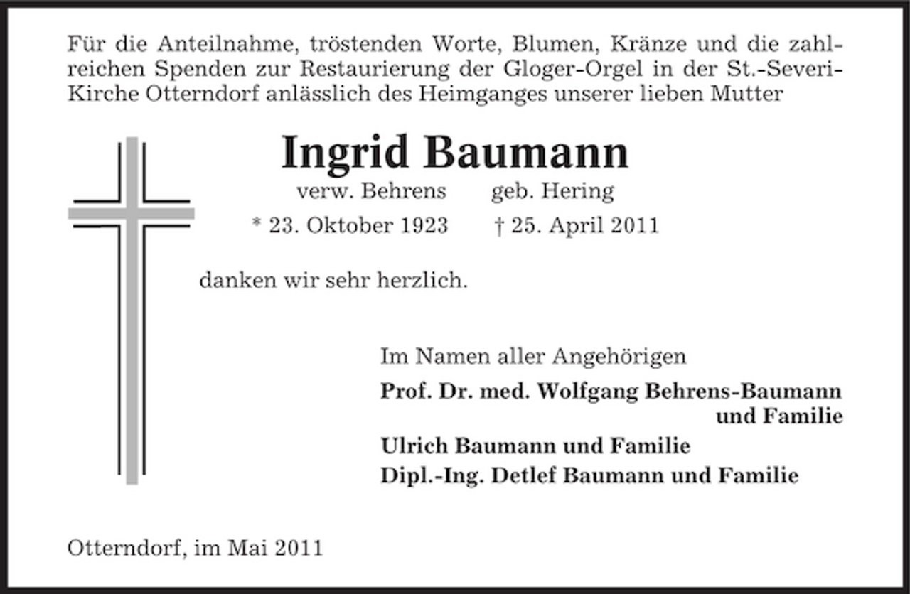<p>Für die Anteilnahme, tröstenden Worte, Blumen, Kränze und die zahlreichen Spenden zur Restaurierung der Gloger-Orgel in der St.-SeveriKirche Otterndorf anlässlich des Heimganges unserer lieben Mutter</p><p>Ingrid Baumann<br />verw. Behrens * 23. Oktober 1923 danken wir sehr herzlich. Im Namen aller Angehörigen Prof. Dr. med. Wolfgang Behrens-Baumann und Familie Ulrich Baumann und Familie Dipl.-Ing. Detlef Baumann und Familie Otterndorf, im Mai 2011 geb. Hering † 25. April 2011</p>