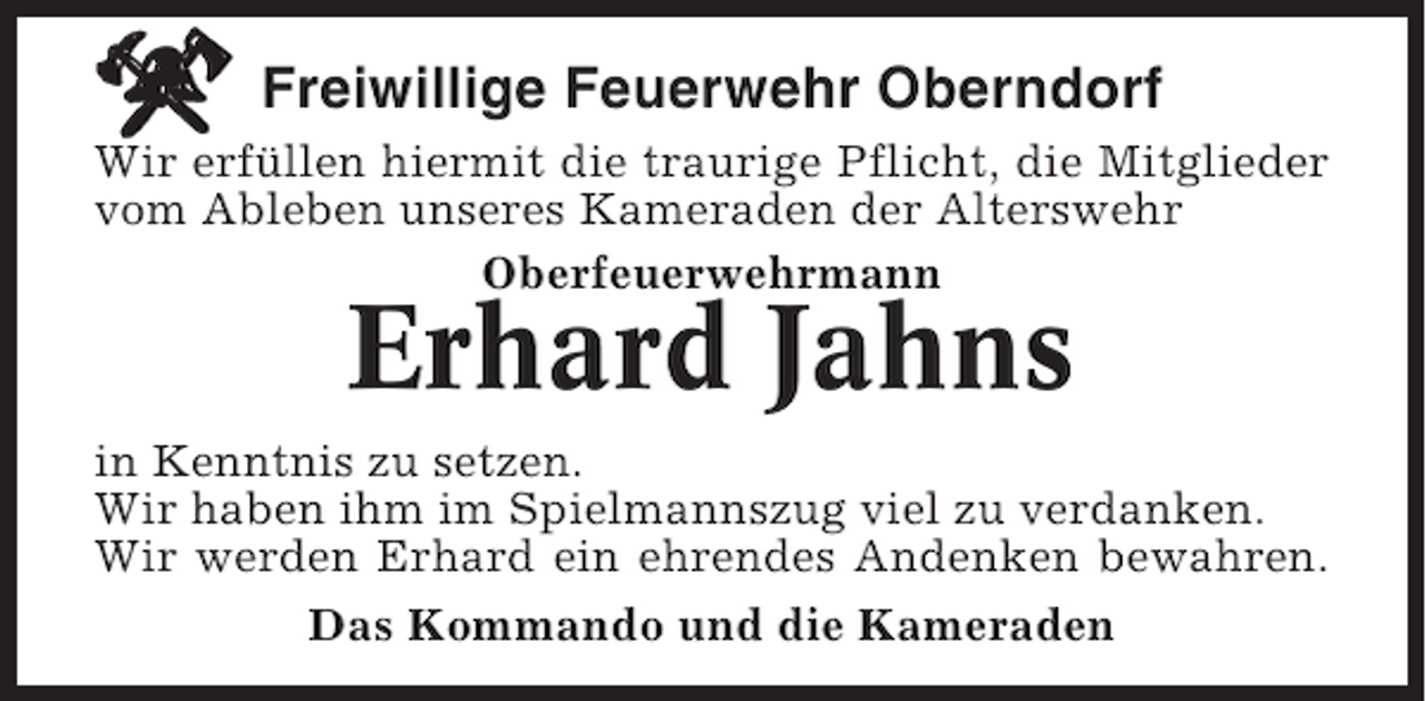 <p>Freiwillige Feuerwehr Oberndorf<br />Wir erfüllen hiermit die traurige Pflicht, die Mitglieder<br />vom Ableben unseres Kameraden der Alterswehr<br />Oberfeuerwehrmann</p><p>Erhard Jahns<br />in Kenntnis zu setzen.<br />Wir haben ihm im Spielmannszug viel zu verdanken.<br />Wir werden Erhard ein ehrendes Andenken bewahren.<br />Das Kommando und die Kameraden</p>