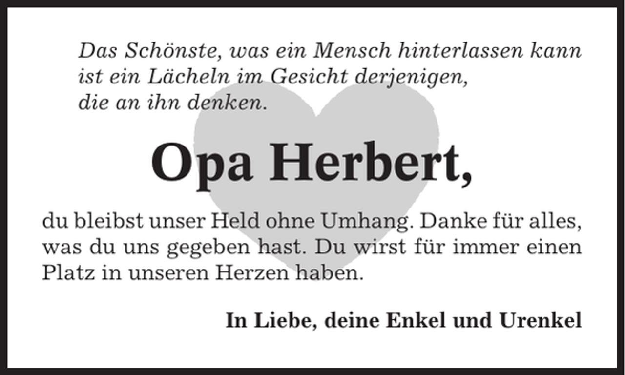 <p>Das Schönste, was ein Mensch hinterlassen kann<br />ist ein Lächeln im Gesicht derjenigen,<br />die an ihn denken.</p><p>Opa Herbert,<br />du bleibst unser Held ohne Umhang. Danke für alles,<br />was du uns gegeben hast. Du wirst für immer einen<br />Platz in unseren Herzen haben.<br />In Liebe, deine Enkel und Urenkel</p>