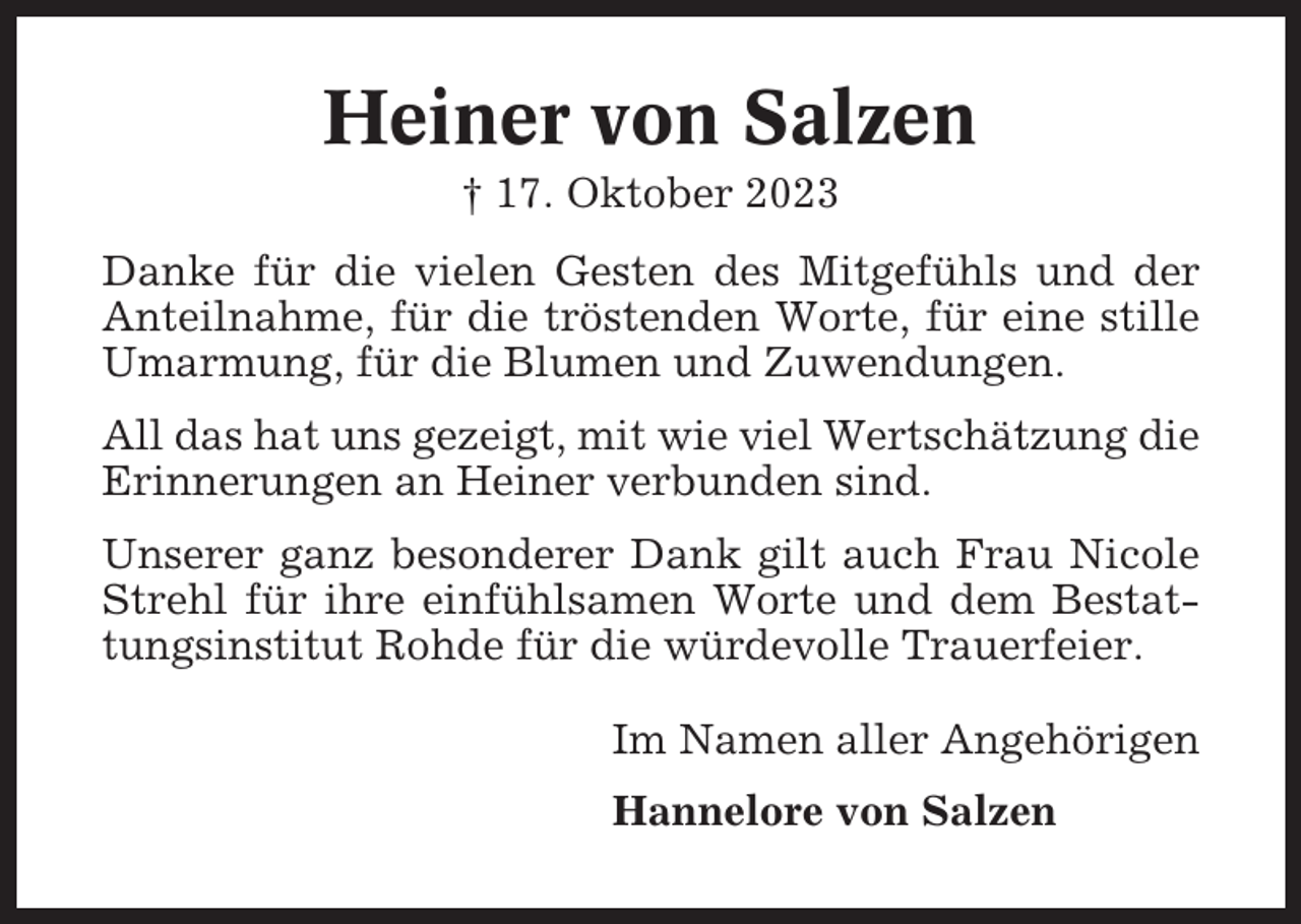 <p>Heiner von Salzen<br />† 17. Oktober 2023<br />Danke für die vielen Gesten des Mitgefühls und der<br />Anteilnahme, für die tröstenden Worte, für eine stille<br />Umarmung, für die Blumen und Zuwendungen.<br />All das hat uns gezeigt, mit wie viel Wertschätzung die<br />Erinnerungen an Heiner verbunden sind.<br />Unserer ganz besonderer Dank gilt auch Frau Nicole<br />Strehl für ihre einfühlsamen Worte und dem Bestattungsinstitut Rohde für die würdevolle Trauerfeier.<br />Im Namen aller Angehörigen<br />Hannelore von Salzen</p>
