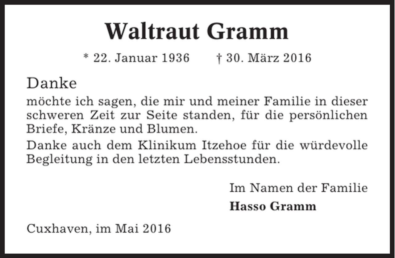 <p>Waltraut Gramm<br />* 22. Januar 1936</p><p>† 30. März 2016</p><p>Danke<br />möchte ich sagen, die mir und meiner Familie in dieser<br />schweren Zeit zur Seite standen, für die persönlichen<br />Briefe, Kränze und Blumen.<br />Danke auch dem Klinikum Itzehoe für die würdevolle<br />Begleitung in den letzten Lebensstunden.<br />Im Namen der Familie<br />Hasso Gramm<br />Cuxhaven, im Mai 2016</p>