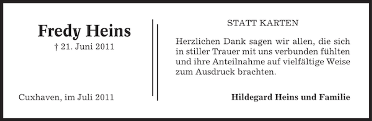 <p>Fredy Heins<br />† 21. Juni 2011</p><p>Cuxhaven, im Juli 2011</p><p>STATT KARTEN<br />Herzlichen Dank sagen wir allen, die sich<br />in stiller Trauer mit uns verbunden fühlten<br />und ihre Anteilnahme auf vielfältige Weise<br />zum Ausdruck brachten.<br />Hildegard Heins und Familie</p>