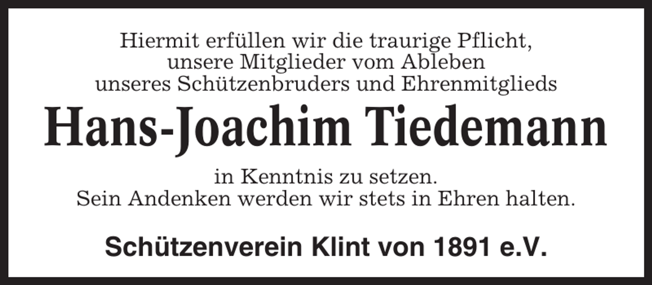 <p>Hiermit erfüllen wir die traurige Pflicht,<br />unsere Mitglieder vom Ableben<br />unseres Schützenbruders und Ehrenmitglieds</p><p>Hans-Joachim Tiedemann<br />in Kenntnis zu setzen.<br />Sein Andenken werden wir stets in Ehren halten.</p><p>Schützenverein Klint von 1891 e.V.</p>