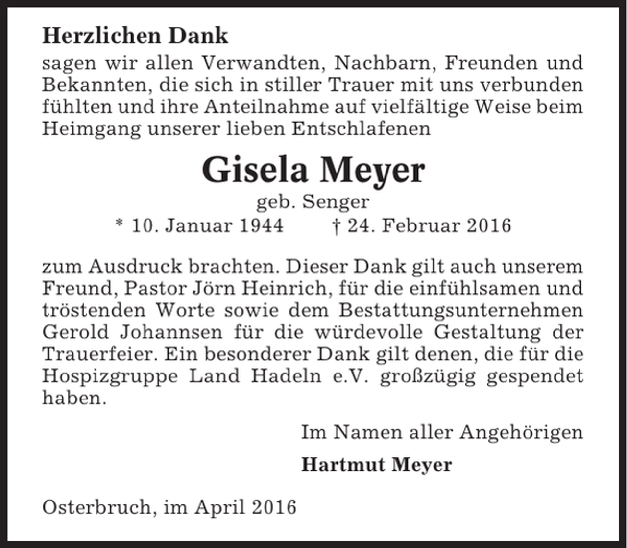 <p>Herzlichen Dank<br />sagen wir allen Verwandten, Nachbarn, Freunden und<br />Bekannten, die sich in stiller Trauer mit uns verbunden<br />fühlten und ihre Anteilnahme auf vielfältige Weise beim<br />Heimgang unserer lieben Entschlafenen</p><p>Gisela Meyer<br />geb. Senger<br />* 10. Januar 1944<br />† 24. Februar 2016<br />zum Ausdruck brachten. Dieser Dank gilt auch unserem<br />Freund, Pastor Jörn Heinrich, für die einfühlsamen und<br />tröstenden Worte sowie dem Bestattungsunternehmen<br />Gerold Johannsen für die würdevolle Gestaltung der<br />Trauerfeier. Ein besonderer Dank gilt denen, die für die<br />Hospizgruppe Land Hadeln e.V. großzügig gespendet<br />haben.<br />Im Namen aller Angehörigen<br />Hartmut Meyer<br />Osterbruch, im April 2016</p>