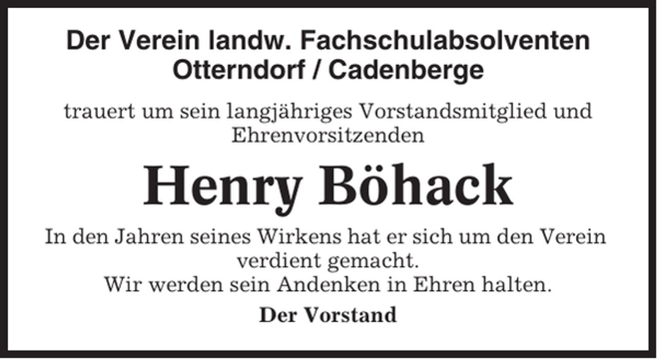 <p>Der Verein landw. Fachschulabsolventen<br />Otterndorf / Cadenberge<br />trauert um sein langjähriges Vorstandsmitglied und<br />Ehrenvorsitzenden</p><p>Henry Böhack<br />In den Jahren seines Wirkens hat er sich um den Verein<br />verdient gemacht.<br />Wir werden sein Andenken in Ehren halten.<br />Der Vorstand</p>