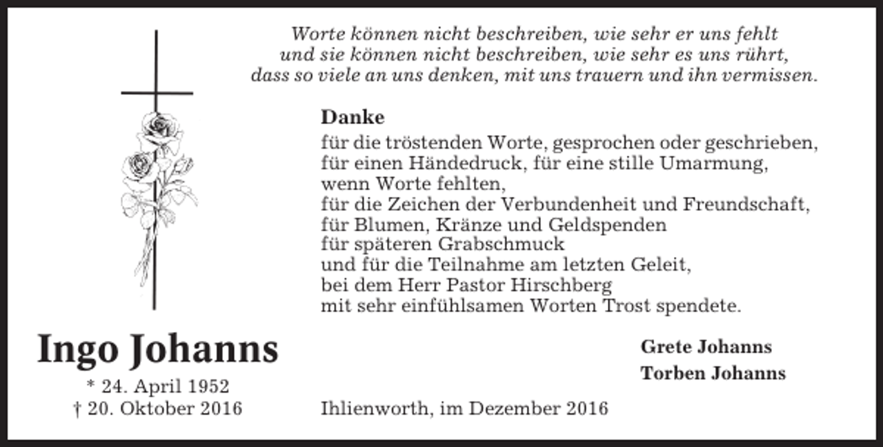<p>Worte können nicht beschreiben, wie sehr er uns fehlt<br />und sie können nicht beschreiben, wie sehr es uns rührt,<br />dass so viele an uns denken, mit uns trauern und ihn vermissen.</p><p>Danke<br />für die tröstenden Worte, gesprochen oder geschrieben,<br />für einen Händedruck, für eine stille Umarmung,<br />wenn Worte fehlten,<br />für die Zeichen der Verbundenheit und Freundschaft,<br />für Blumen, Kränze und Geldspenden<br />für späteren Grabschmuck<br />und für die Teilnahme am letzten Geleit,<br />bei dem Herr Pastor Hirschberg<br />mit sehr einfühlsamen Worten Trost spendete.</p><p>Ingo Johanns<br />* 24. April 1952<br />† 20. Oktober 2016</p><p>Grete Johanns<br />Torben Johanns<br />Ihlienworth, im Dezember 2016</p>