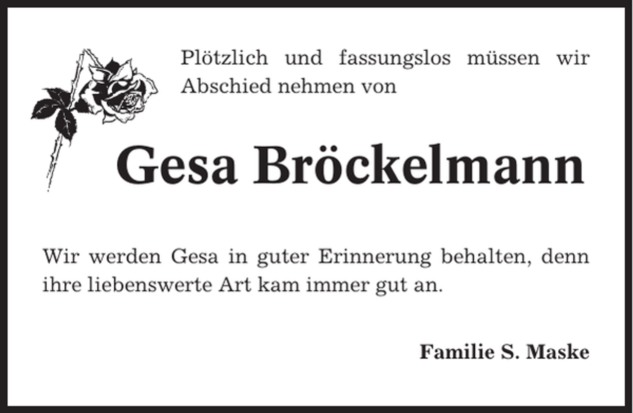 <p>Plötzlich und fassungslos müssen wir<br />Abschied nehmen von</p><p>Gesa Bröckelmann<br />Wir werden Gesa in guter Erinnerung behalten, denn<br />ihre liebenswerte Art kam immer gut an.<br />Familie S. Maske</p>