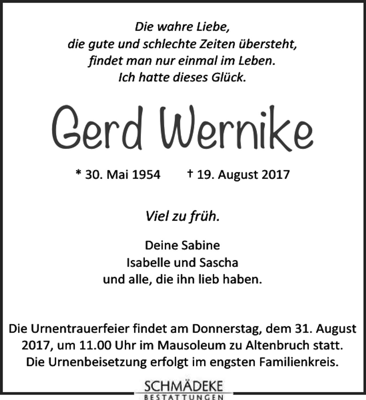 <p>Die wahre Liebe,<br />die gute und schlechte Zeiten übersteht,<br />findet man nur einmal im Leben.<br />Ich hatte dieses Glück.</p><p>Gerd Wernike<br />* 30. Mai 1954</p><p>† 19. August 2017</p><p>Viel zu früh.<br />Deine Sabine<br />Isabelle und Sascha<br />und alle, die ihn lieb haben.<br />Die Urnentrauerfeier findet am Donnerstag, dem 31. August<br />2017, um 11.00 Uhr im Mausoleum zu Altenbruch statt.<br />Die Urnenbeisetzung erfolgt im engsten Familienkreis.</p>