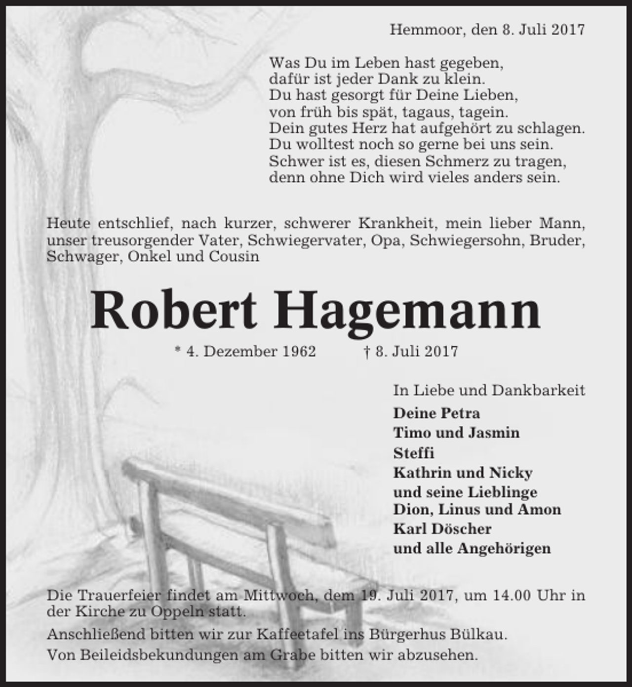 <p>Hemmoor, den 8. Juli 2017<br />Was Du im Leben hast gegeben,<br />dafür ist jeder Dank zu klein.<br />Du hast gesorgt für Deine Lieben,<br />von früh bis spät, tagaus, tagein.<br />Dein gutes Herz hat aufgehört zu schlagen.<br />Du wolltest noch so gerne bei uns sein.<br />Schwer ist es, diesen Schmerz zu tragen,<br />denn ohne Dich wird vieles anders sein.<br />Heute entschlief, nach kurzer, schwerer Krankheit, mein lieber Mann,<br />unser treusorgender Vater, Schwiegervater, Opa, Schwiegersohn, Bruder,<br />Schwager, Onkel und Cousin</p><p>Robert Hagemann<br />* 4. Dezember 1962</p><p>† 8. Juli 2017<br />In Liebe und Dankbarkeit<br />Deine Petra<br />Timo und Jasmin<br />Steffi<br />Kathrin und Nicky<br />und seine Lieblinge<br />Dion, Linus und Amon<br />Karl Döscher<br />und alle Angehörigen</p><p>Die Trauerfeier findet am Mittwoch, dem 19. Juli 2017, um 14.00 Uhr in<br />der Kirche zu Oppeln statt.<br />Anschließend bitten wir zur Kaffeetafel ins Bürgerhus Bülkau.<br />Von Beileidsbekundungen am Grabe bitten wir abzusehen.</p>