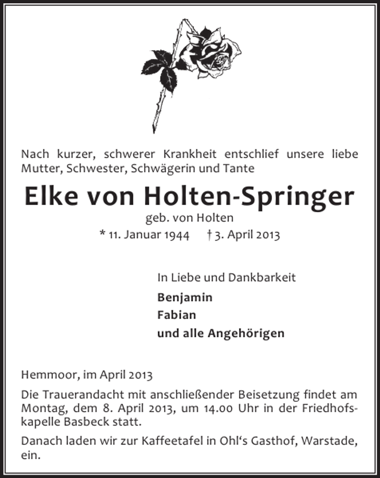 <p>Nach kurzer, schwerer Krankheit entschlief unsere liebe<br />Mutter, Schwester, Schwägerin und Tante</p><p>Elke von Holten-Springer<br />geb. von Holten<br />* 11. Januar 1944 † 3. April 2013</p><p>In Liebe und Dankbarkeit<br />Benjamin<br />Fabian<br />und alle Angehörigen<br />Hemmoor, im April 2013<br />Die Trauerandacht mit anschließender Beisetzung findet am<br />Montag, dem 8. April 2013, um 14.00 Uhr in der Friedhofskapelle Basbeck statt.<br />Danach laden wir zur Kaffeetafel in Ohl‘s Gasthof, Warstade,<br />ein.</p>