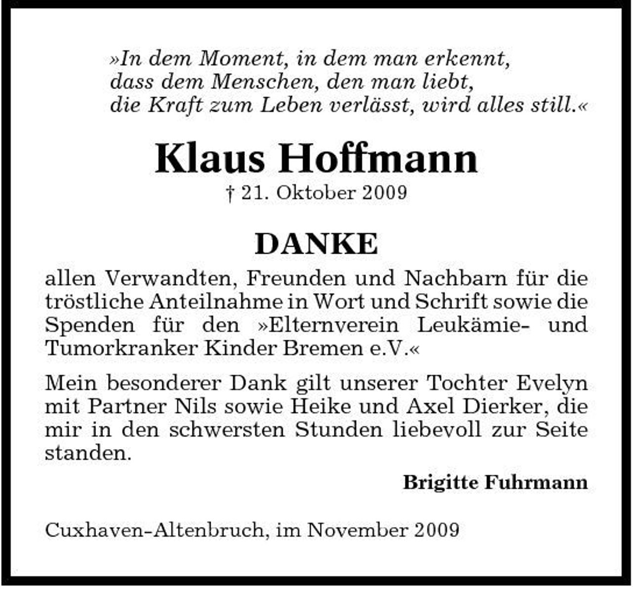 <p>»In dem Moment, in dem man erkennt, dass dem Menschen, den man liebt, die Kraft zum Leben verlässt, wird alles still.«</p><p>Klaus Hoffmann<br />† 21. Oktober 2009</p><p>DANKE<br />allen Verwandten, Freunden und Nachbarn für die tröstliche Anteilnahme in Wort und Schrift sowie die Spenden für den »Elternverein Leukämie- und Tumorkranker Kinder Bremen e.V.« Mein besonderer Dank gilt unserer Tochter Evelyn mit Partner Nils sowie Heike und Axel Dierker, die mir in den schwersten Stunden liebevoll zur Seite standen.<br />Brigitte Fuhrmann Cuxhaven-Altenbruch, im November 2009</p>