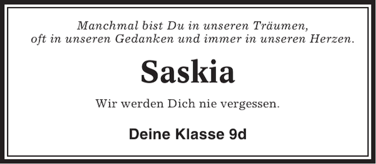 <p>Manchmal bist Du in unseren Träumen,<br />oft in unseren Gedanken und immer in unseren Herzen.</p><p>Saskia<br />Wir werden Dich nie vergessen.</p><p>Deine Klasse 9d</p>