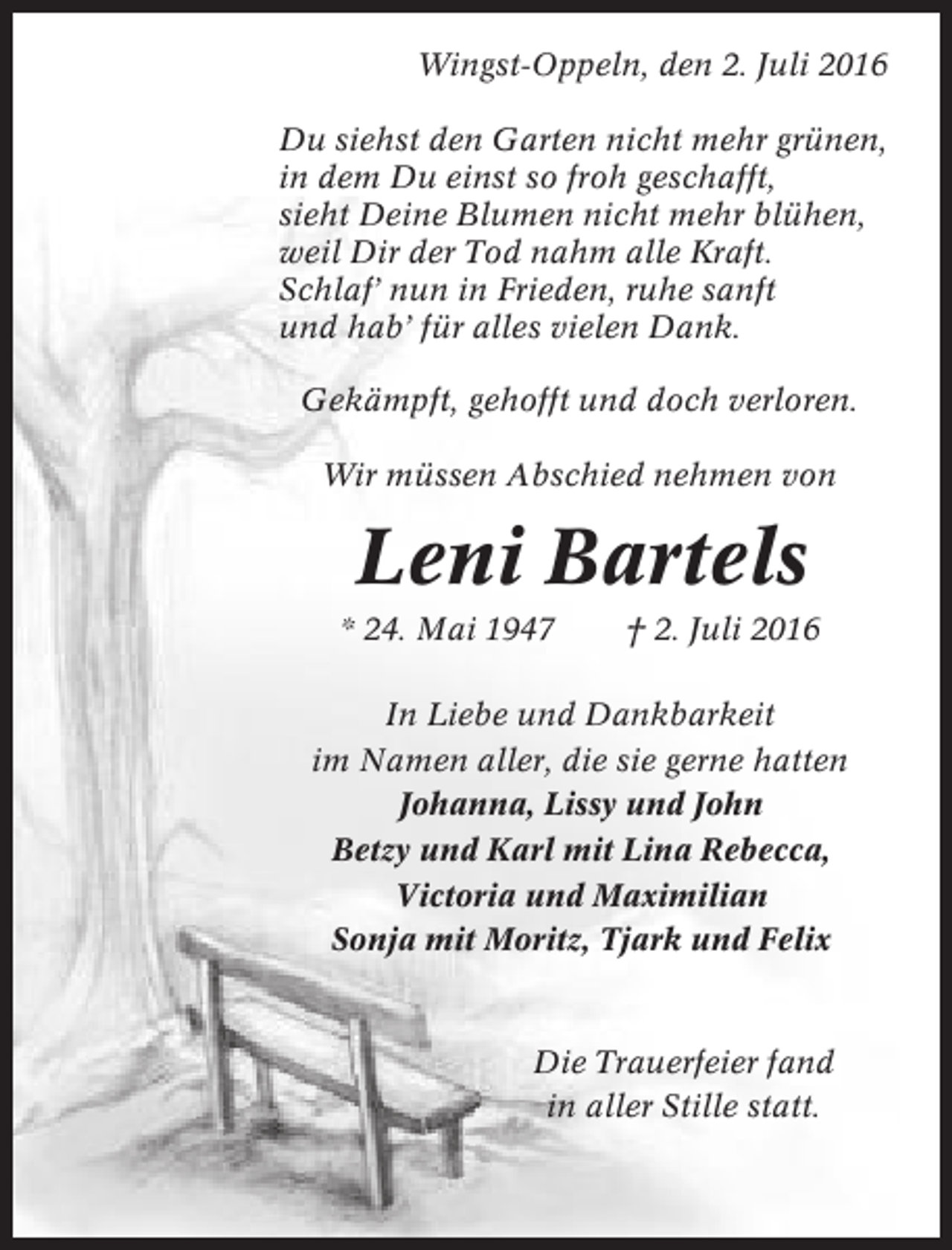 <p>Wingst-Oppeln, den 2. Juli 2016<br />Du siehst den Garten nicht mehr grünen,<br />in dem Du einst so froh geschafft,<br />sieht Deine Blumen nicht mehr blühen,<br />weil Dir der Tod nahm alle Kraft.<br />Schlaf’ nun in Frieden, ruhe sanft<br />und hab’ für alles vielen Dank.<br />Gekämpft, gehofft und doch verloren.<br />Wir müssen Abschied nehmen von</p><p>Leni Bartels<br />* 24. Mai 1947</p><p>† 2. Juli 2016</p><p>In Liebe und Dankbarkeit<br />im Namen aller, die sie gerne hatten<br />Johanna, Lissy und John<br />Betzy und Karl mit Lina Rebecca,<br />Victoria und Maximilian<br />Sonja mit Moritz, Tjark und Felix</p><p>Die Trauerfeier fand<br />in aller Stille statt.</p>