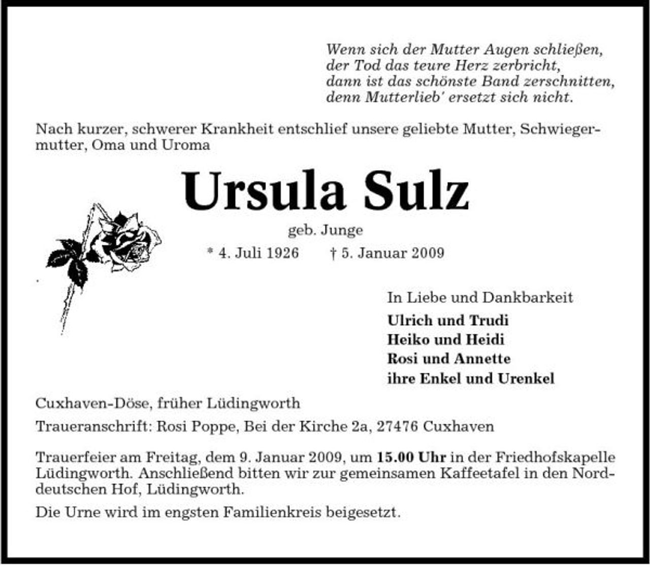 <p>Wenn sich der Mutter Augen schließen, der Tod das teure Herz zerbricht, dann ist das schönste Band zerschnitten, denn Mutterlieb' ersetzt sich nicht. Nach kurzer, schwerer Krankheit entschlief unsere geliebte Mutter, Schwiegermutter, Oma und Uroma</p><p>Ursula Sulz<br />geb. Junge * 4. Juli 1926 . In Liebe und Dankbarkeit Ulrich und Trudi Heiko und Heidi Rosi und Annette ihre Enkel und Urenkel Cuxhaven-Döse, früher Lüdingworth Traueranschrift: Rosi Poppe, Bei der Kirche 2a, 27476 Cuxhaven Trauerfeier am Freitag, dem 9. Januar 2009, um 15.00 Uhr in der Friedhofskapelle Lüdingworth. Anschließend bitten wir zur gemeinsamen Kaffeetafel in den Norddeutschen Hof, Lüdingworth. Die Urne wird im engsten Familienkreis beigesetzt. † 5. Januar 2009</p>