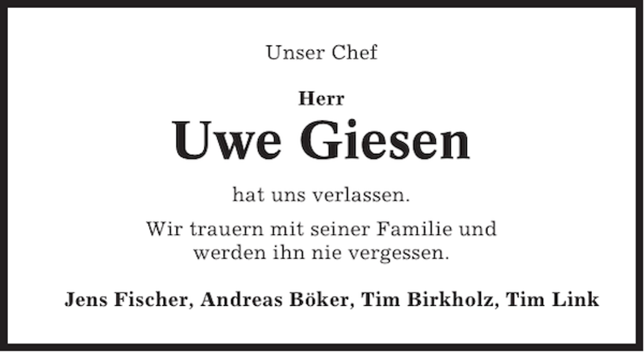 <p>Unser Chef<br />Herr</p><p>Uwe Giesen<br />hat uns verlassen.<br />Wir trauern mit seiner Familie und<br />werden ihn nie vergessen.<br />Jens Fischer, Andreas Böker, Tim Birkholz, Tim Link</p>