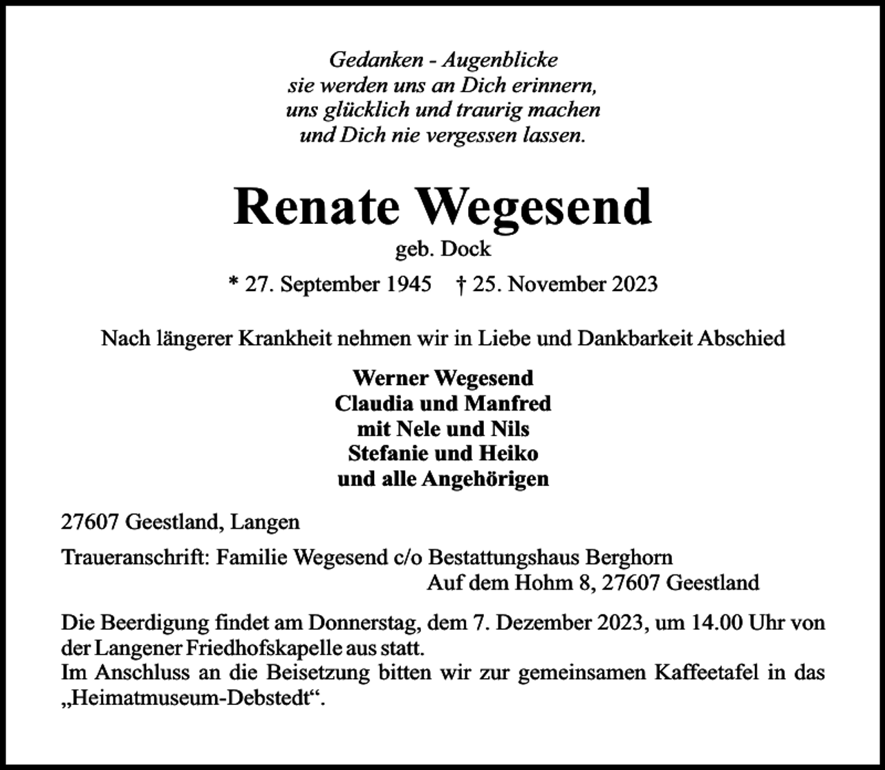 <p>Gedanken - Augenblicke<br />sie werden uns an Dich erinnern,<br />uns glücklich und traurig machen<br />und Dich nie vergessen lassen.</p><p>Renate Wegesend<br />geb. Dock</p><p>* 27. September 1945</p><p>† 25. November 2023</p><p>Nach längerer Krankheit nehmen wir in Liebe und Dankbarkeit Abschied<br />Werner Wegesend<br />Claudia und Manfred<br />mit Nele und Nils<br />Stefanie und Heiko<br />und alle Angehörigen<br />27607 Geestland, Langen<br />Traueranschrift: Familie Wegesend c/o Bestattungshaus Berghorn<br />Auf dem Hohm 8, 27607 Geestland<br />Die Beerdigung findet am Donnerstag, dem 7. Dezember 2023, um 14.00 Uhr von<br />der Langener Friedhofskapelle aus statt.<br />Im Anschluss an die Beisetzung bitten wir zur gemeinsamen Kaffeetafel in das<br />„Heimatmuseum-Debstedt“.</p>