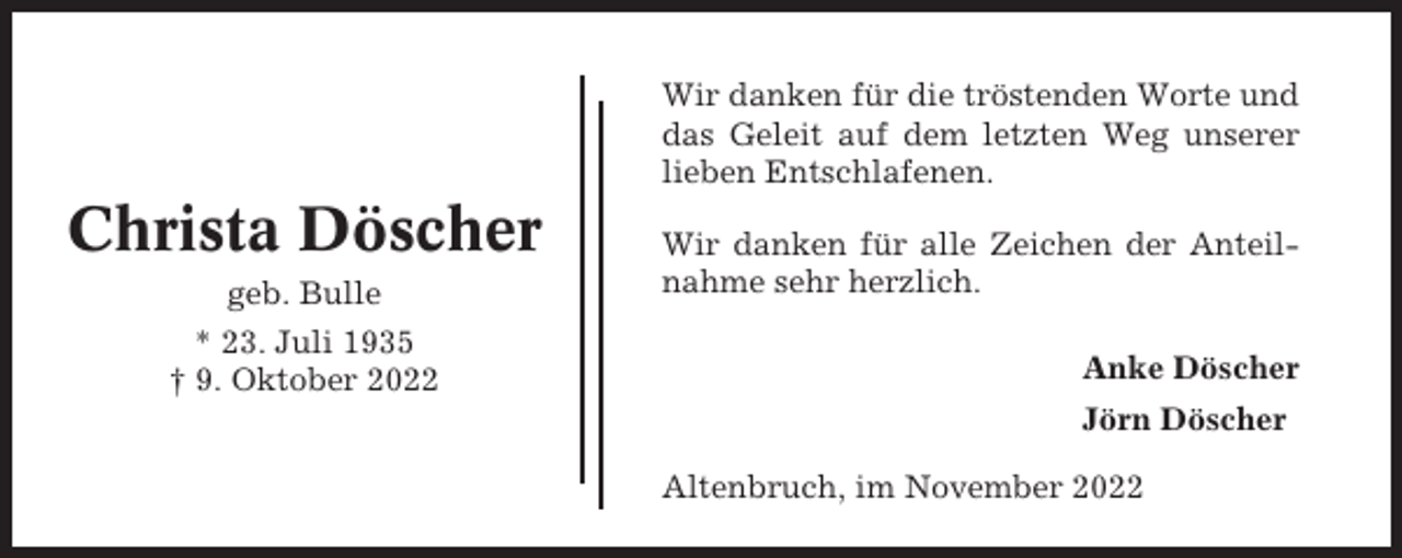<p>Wir danken für die tröstenden Worte und<br />das Geleit auf dem letzten Weg unserer<br />lieben Entschlafenen.</p><p>Christa Döscher<br />geb. Bulle<br />* 23. Juli 1935<br />† 9. Oktober 2022</p><p>Wir danken für alle Zeichen der Anteilnahme sehr herzlich.<br />Anke Döscher<br />Jörn Döscher<br />Altenbruch, im November 2022</p>