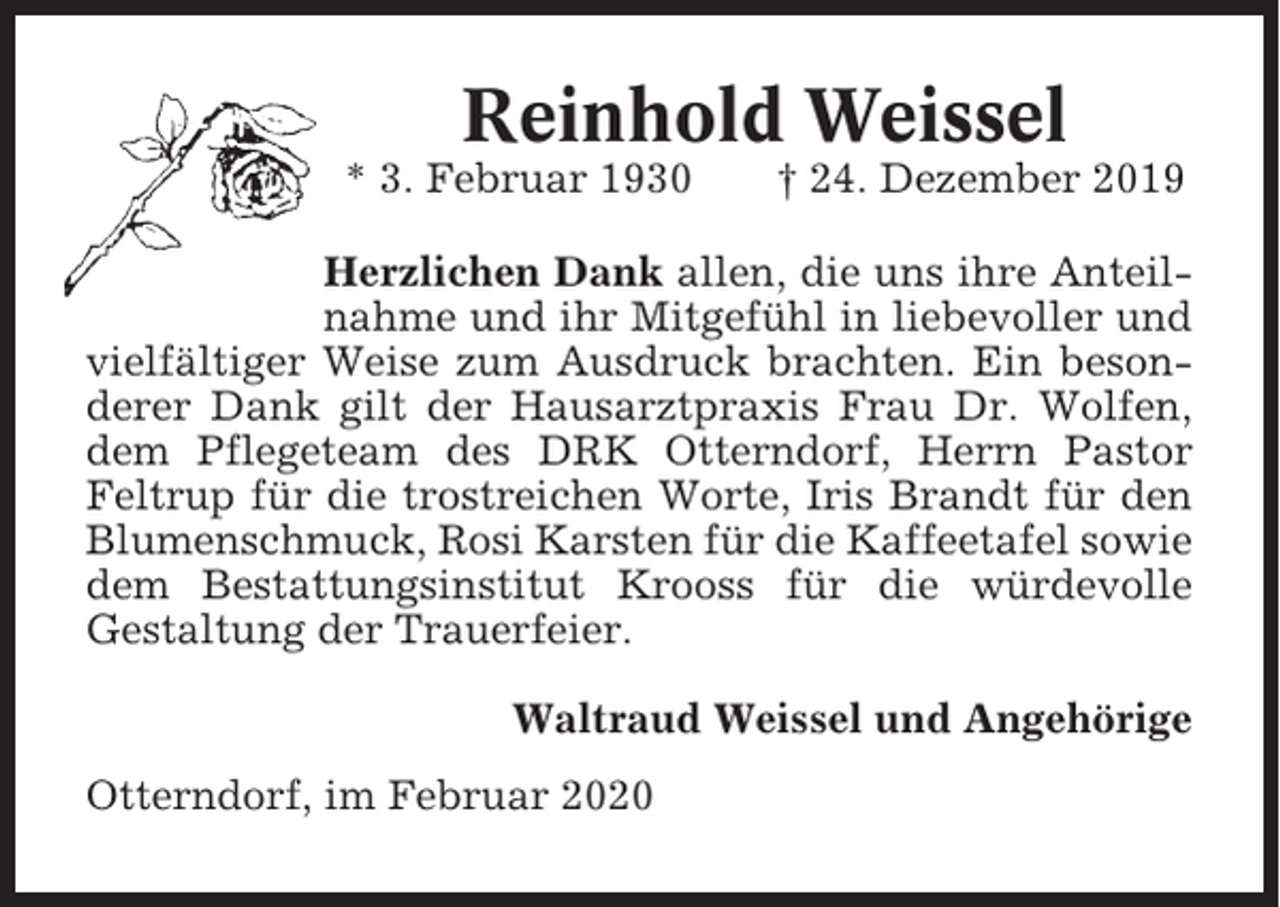 <p>Reinhold Weissel<br />* 3. Februar 1930</p><p>† 24. Dezember 2019</p><p>Herzlichen Dank allen, die uns ihre Anteilnahme und ihr Mitgefühl in liebevoller und<br />vielfältiger Weise zum Ausdruck brachten. Ein besonderer Dank gilt der Hausarztpraxis Frau Dr. Wolfen,<br />dem Pflegeteam des DRK Otterndorf, Herrn Pastor<br />Feltrup für die trostreichen Worte, Iris Brandt für den<br />Blumenschmuck, Rosi Karsten für die Kaffeetafel sowie<br />dem Bestattungsinstitut Krooss für die würdevolle<br />Gestaltung der Trauerfeier.<br />Waltraud Weissel und Angehörige<br />Otterndorf, im Februar 2020</p>