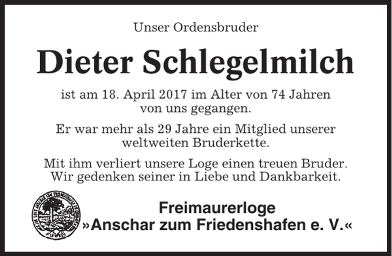 <p>Unser Ordensbruder</p><p>Dieter Schlegelmilch<br />ist am 18. April 2017 im Alter von 74 Jahren<br />von uns gegangen.<br />Er war mehr als 29 Jahre ein Mitglied unserer<br />weltweiten Bruderkette.<br />Mit ihm verliert unsere Loge einen treuen Bruder.<br />Wir gedenken seiner in Liebe und Dankbarkeit.</p><p>Freimaurerloge<br />»Anschar zum Friedenshafen e. V.«</p>