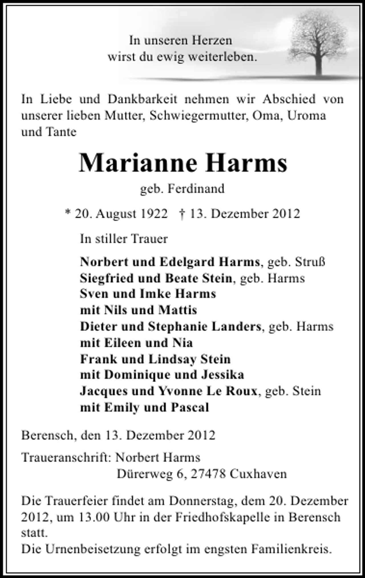 <p>In unseren Herzen<br />wirst du ewig weiterleben.<br />In Liebe und Dankbarkeit nehmen wir Abschied von<br />unserer lieben Mutter, Schwiegermutter, Oma, Uroma<br />und Tante</p><p>Marianne Harms<br />geb. Ferdinand</p><p>* 20. August 1922 † 13. Dezember 2012<br />In stiller Trauer<br />Norbert und Edelgard Harms, geb. Struß<br />Siegfried und Beate Stein, geb. Harms<br />Sven und Imke Harms<br />mit Nils und Mattis<br />Dieter und Stephanie Landers, geb. Harms<br />mit Eileen und Nia<br />Frank und Lindsay Stein<br />mit Dominique und Jessika<br />Jacques und Yvonne Le Roux, geb. Stein<br />mit Emily und Pascal<br />Berensch, den 13. Dezember 2012<br />Traueranschrift: Norbert Harms<br />Dürerweg 6, 27478 Cuxhaven<br />Die Trauerfeier findet am Donnerstag, dem 20. Dezember<br />2012, um 13.00 Uhr in der Friedhofskapelle in Berensch<br />statt.<br />Die Urnenbeisetzung erfolgt im engsten Familienkreis.</p>