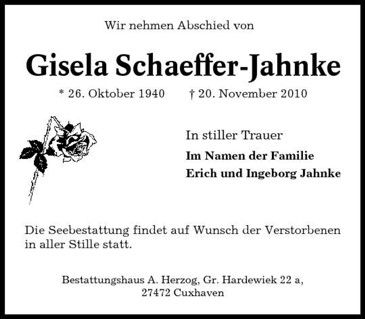 <p>Wir nehmen Abschied von</p><p>Gisela Schaeffer-Jahnke<br />* 26. Oktober 1940 † 20. November 2010</p><p>In stiller Trauer<br />Im Namen der Familie Erich und Ingeborg Jahnke</p><p>Die Seebestattung findet auf Wunsch der Verstorbenen in aller Stille statt.<br />Bestattungshaus A. Herzog, Gr. Hardewiek 22 a, 27472 Cuxhaven</p>