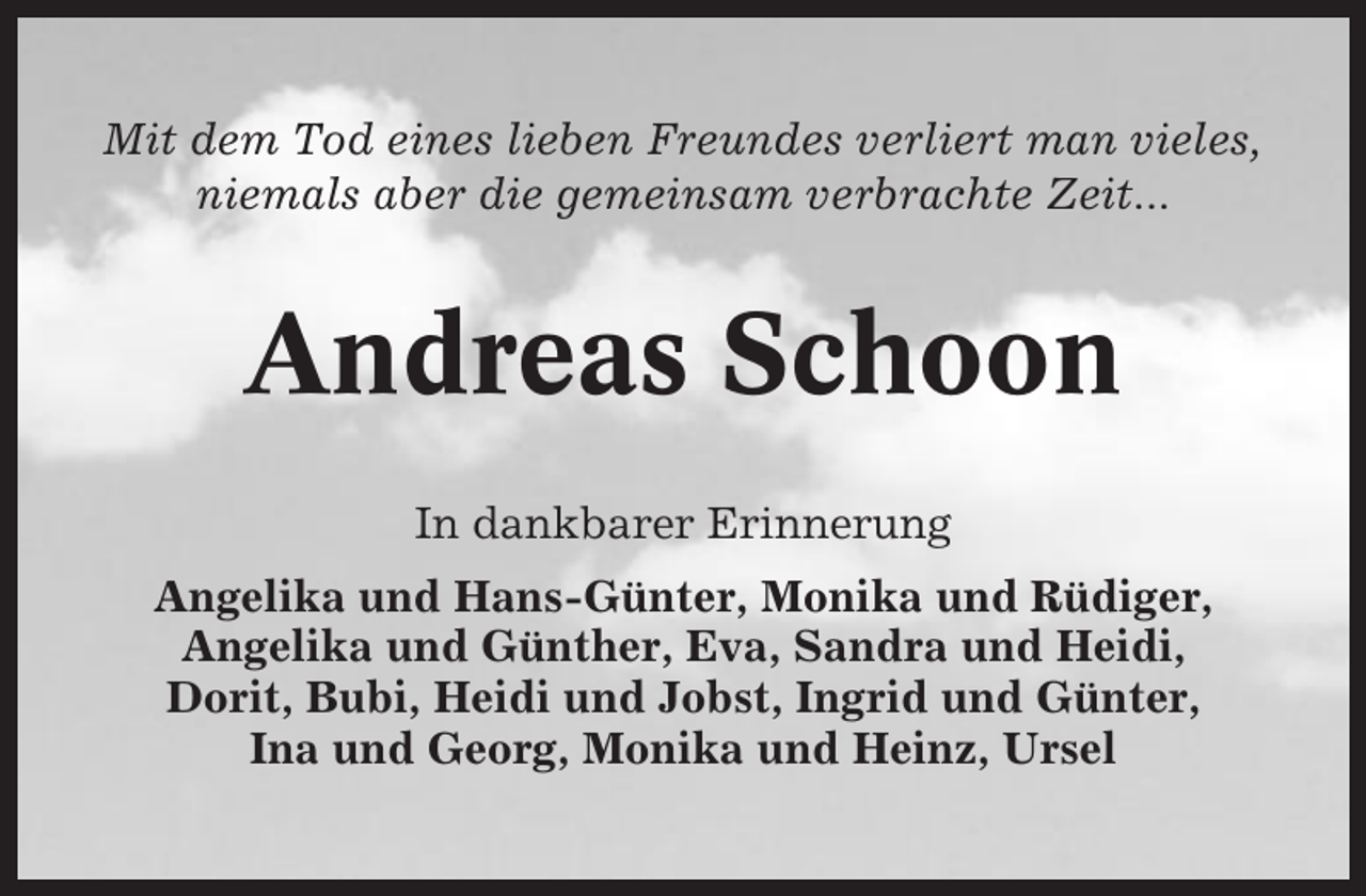 <p>Mit dem Tod eines lieben Freundes verliert man vieles,<br />niemals aber die gemeinsam verbrachte Zeit...</p><p>Andreas Schoon<br />In dankbarer Erinnerung<br />Angelika und Hans-Günter, Monika und Rüdiger,<br />Angelika und Günther, Eva, Sandra und Heidi,<br />Dorit, Bubi, Heidi und Jobst, Ingrid und Günter,<br />Ina und Georg, Monika und Heinz, Ursel</p>