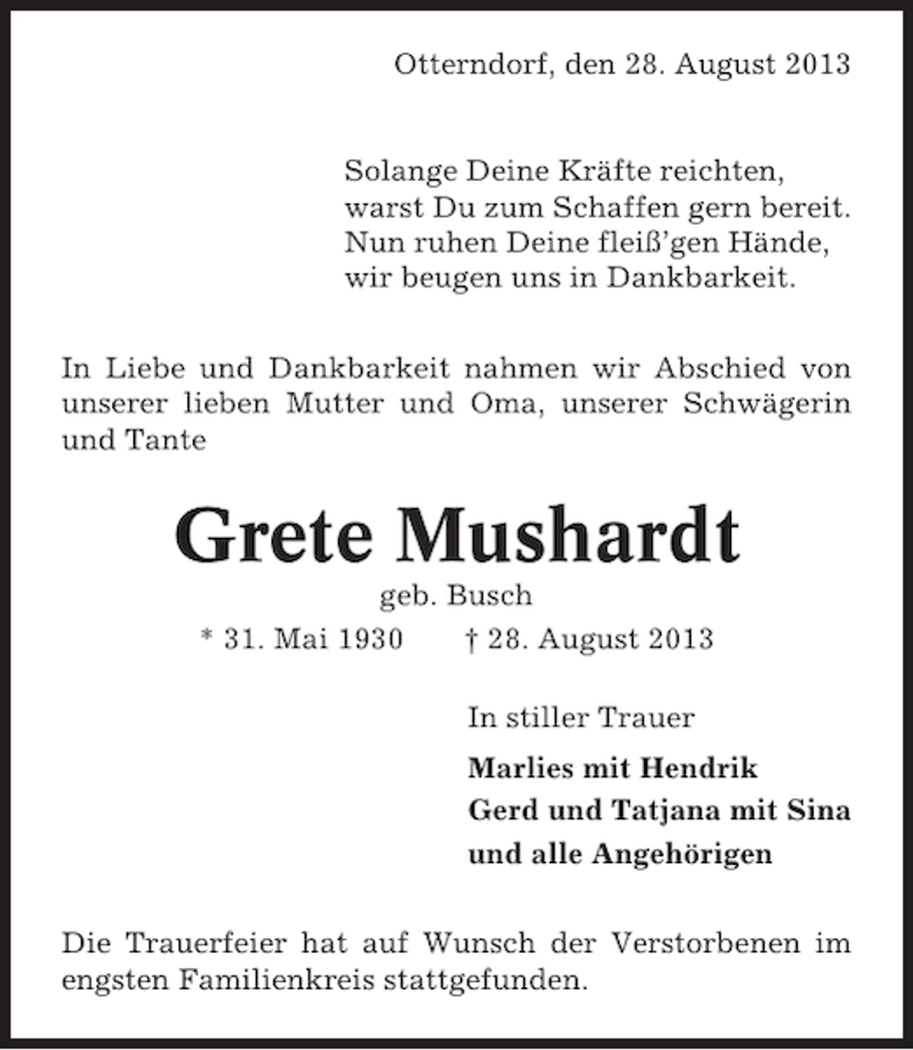 <p>Otterndorf, den 28. August 2013</p><p>Solange Deine Kräfte reichten,<br />warst Du zum Schaffen gern bereit.<br />Nun ruhen Deine fleiß’gen Hände,<br />wir beugen uns in Dankbarkeit.<br />In Liebe und Dankbarkeit nahmen wir Abschied von<br />unserer lieben Mutter und Oma, unserer Schwägerin<br />und Tante</p><p>Grete Mushardt<br />geb. Busch<br />* 31. Mai 1930<br />† 28. August 2013<br />In stiller Trauer<br />Marlies mit Hendrik<br />Gerd und Tatjana mit Sina<br />und alle Angehörigen<br />Die Trauerfeier hat auf Wunsch der Verstorbenen im<br />engsten Familienkreis stattgefunden.</p>