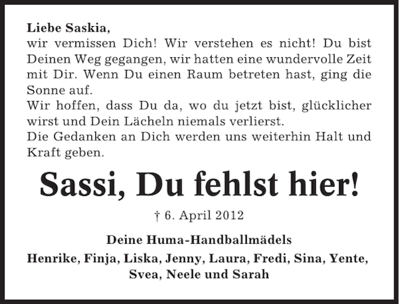 <p>Liebe Saskia,<br />wir vermissen Dich! Wir verstehen es nicht! Du bist<br />Deinen Weg gegangen, wir hatten eine wundervolle Zeit<br />mit Dir. Wenn Du einen Raum betreten hast, ging die<br />Sonne auf.<br />Wir hoffen, dass Du da, wo du jetzt bist, glücklicher<br />wirst und Dein Lächeln niemals verlierst.<br />Die Gedanken an Dich werden uns weiterhin Halt und<br />Kraft geben.</p><p>Sassi, Du fehlst hier!<br />† 6. April 2012<br />Deine Huma-Handballmädels<br />Henrike, Finja, Liska, Jenny, Laura, Fredi, Sina, Yente,<br />Svea, Neele und Sarah</p>
