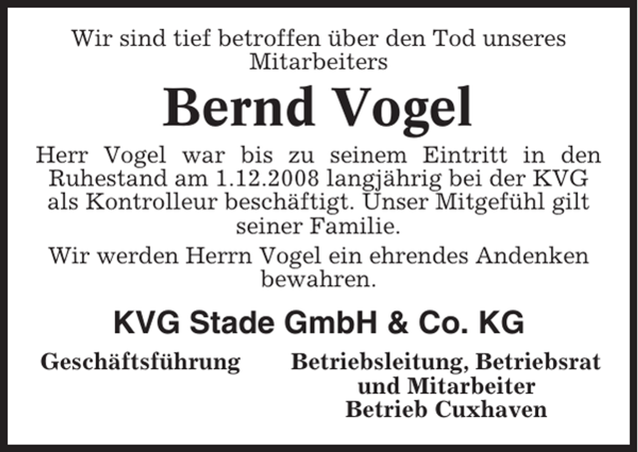 <p>Wir sind tief betroffen über den Tod unseres<br />Mitarbeiters</p><p>Bernd Vogel<br />Herr Vogel war bis zu seinem Eintritt in den<br />Ruhestand am 1.12.2008 langjährig bei der KVG<br />als Kontrolleur beschäftigt. Unser Mitgefühl gilt<br />seiner Familie.<br />Wir werden Herrn Vogel ein ehrendes Andenken<br />bewahren.</p><p>KVG Stade GmbH &amp; Co. KG<br />Geschäftsführung</p><p>Betriebsleitung, Betriebsrat<br />und Mitarbeiter<br />Betrieb Cuxhaven</p>
