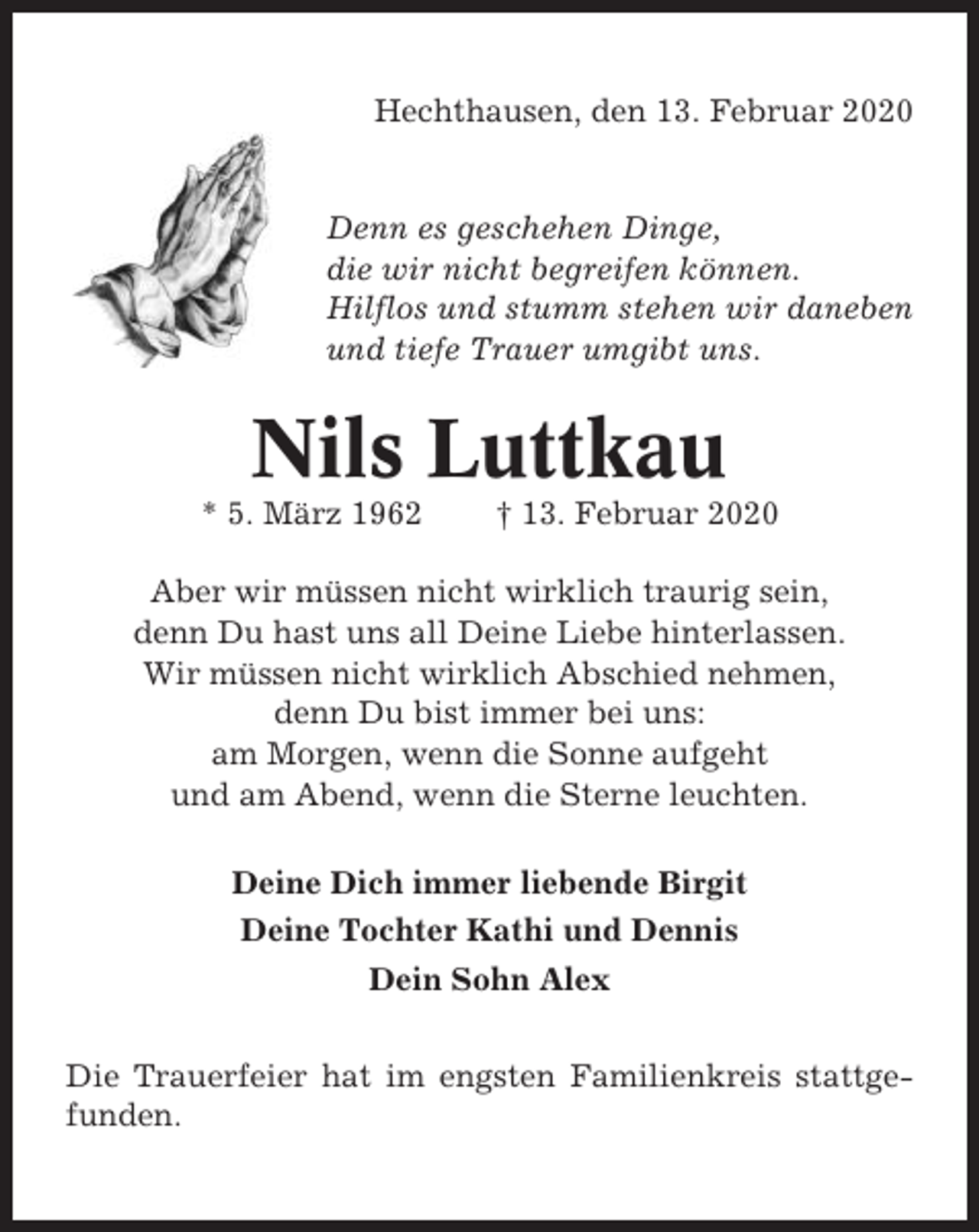 <p>Hechthausen, den 13. Februar 2020</p><p>Denn es geschehen Dinge,<br />die wir nicht begreifen können.<br />Hilflos und stumm stehen wir daneben<br />und tiefe Trauer umgibt uns.</p><p>Nils Luttkau<br />* 5. März 1962</p><p>† 13. Februar 2020</p><p>Aber wir müssen nicht wirklich traurig sein,<br />denn Du hast uns all Deine Liebe hinterlassen.<br />Wir müssen nicht wirklich Abschied nehmen,<br />denn Du bist immer bei uns:<br />am Morgen, wenn die Sonne aufgeht<br />und am Abend, wenn die Sterne leuchten.<br />Deine Dich immer liebende Birgit<br />Deine Tochter Kathi und Dennis<br />Dein Sohn Alex<br />Die Trauerfeier hat im engsten Familienkreis stattgefunden.</p>