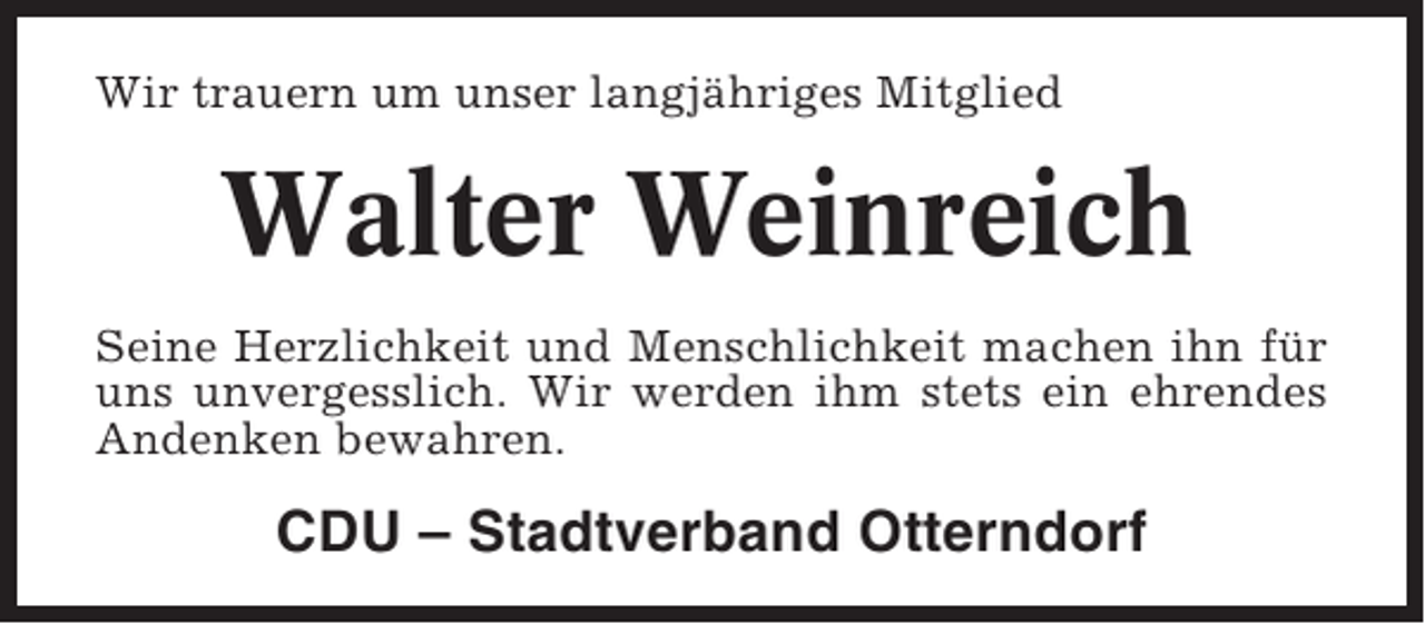 <p>Wir trauern um unser langjähriges Mitglied</p><p>Walter Weinreich<br />Seine Herzlichkeit und Menschlichkeit machen ihn für<br />uns unvergesslich. Wir werden ihm stets ein ehrendes<br />Andenken bewahren.</p><p>CDU – Stadtverband Otterndorf</p>