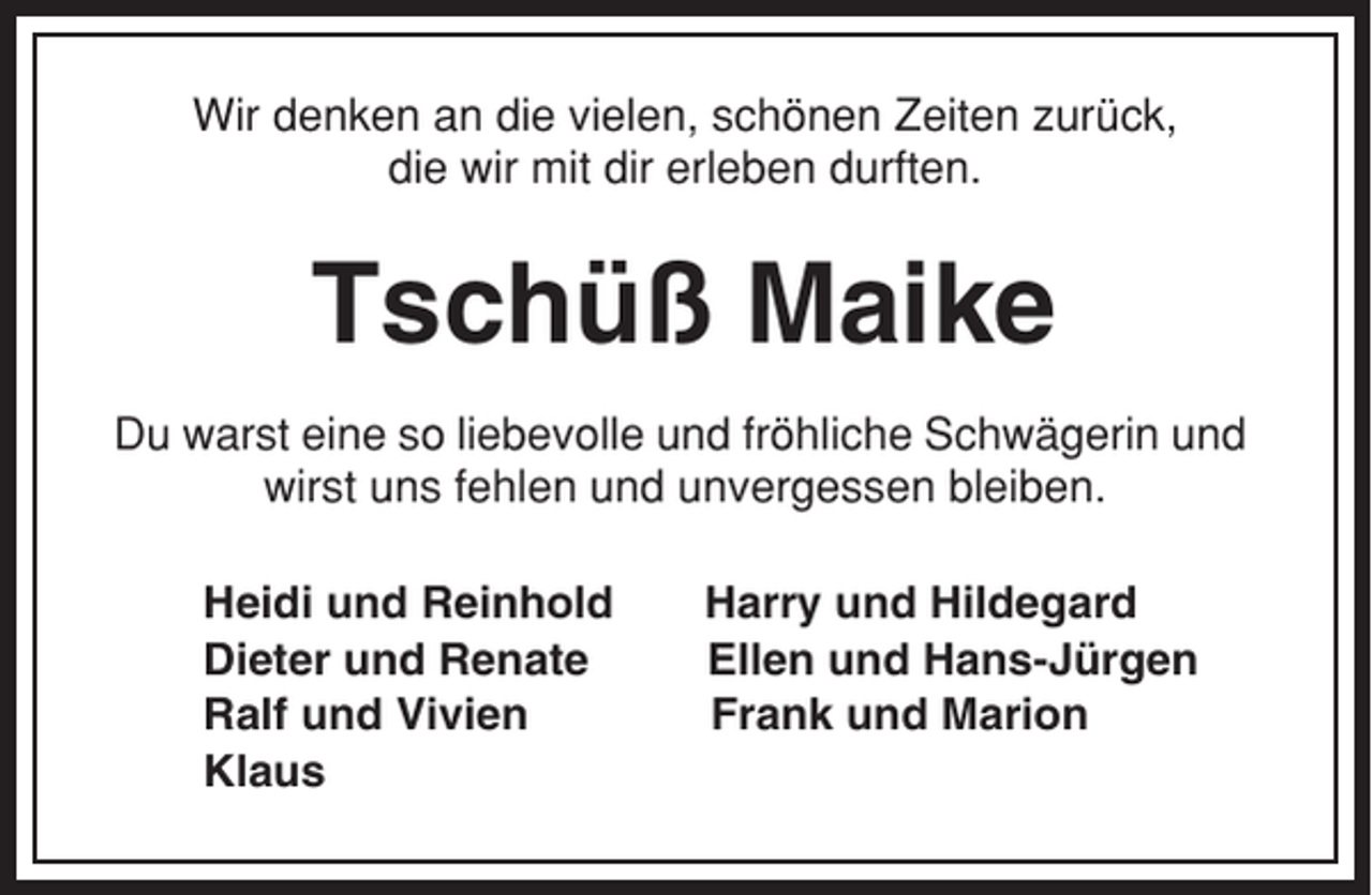 <p>Wir denken an die vielen, schönen Zeiten zurück,<br />die wir mit dir erleben durften.</p><p>Tschüß Maike<br />Du warst eine so liebevolle und fröhliche Schwägerin und<br />wirst uns fehlen und unvergessen bleiben.<br />Heidi und Reinhold<br />Dieter und Renate<br />Ralf und Vivien<br />Klaus</p><p>Harry und Hildegard<br />Ellen und Hans-Jürgen<br />Frank und Marion</p>