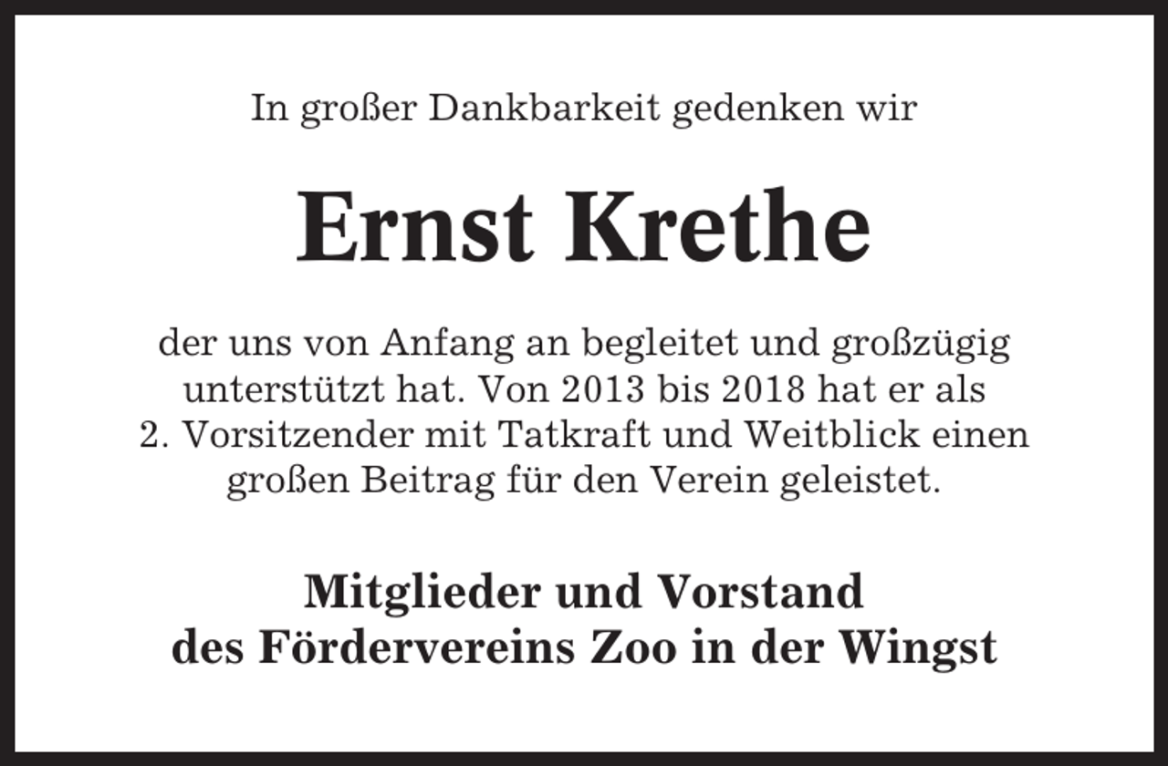 <p>In großer Dankbarkeit gedenken wir</p><p>Ernst Krethe<br />der uns von Anfang an begleitet und großzügig<br />unterstützt hat. Von 2013 bis 2018 hat er als<br />2. Vorsitzender mit Tatkraft und Weitblick einen<br />großen Beitrag für den Verein geleistet.</p><p>Mitglieder und Vorstand<br />des Fördervereins Zoo in der Wingst</p>