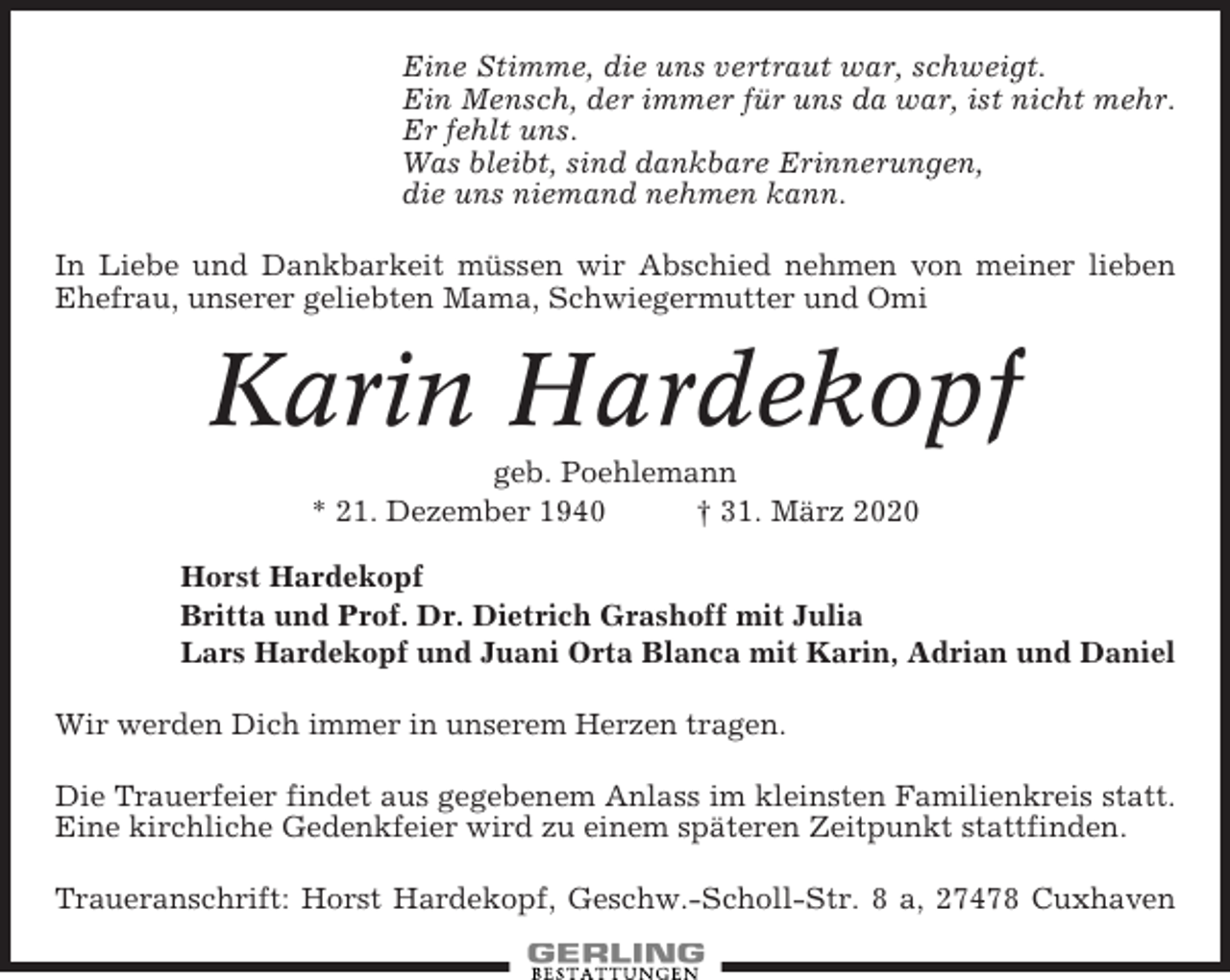 <p>Eine Stimme, die uns vertraut war, schweigt.<br />Ein Mensch, der immer für uns da war, ist nicht mehr.<br />Er fehlt uns.<br />Was bleibt, sind dankbare Erinnerungen,<br />die uns niemand nehmen kann.<br />In Liebe und Dankbarkeit müssen wir Abschied nehmen von meiner lieben<br />Ehefrau, unserer geliebten Mama, Schwiegermutter und Omi</p><p>Karin Hardekopf<br />geb. Poehlemann<br />* 21. Dezember 1940<br />† 31. März 2020<br />Horst Hardekopf<br />Britta und Prof. Dr. Dietrich Grashoff mit Julia<br />Lars Hardekopf und Juani Orta Blanca mit Karin, Adrian und Daniel<br />Wir werden Dich immer in unserem Herzen tragen.<br />Die Trauerfeier findet aus gegebenem Anlass im kleinsten Familienkreis statt.<br />Eine kirchliche Gedenkfeier wird zu einem späteren Zeitpunkt stattfinden.<br />Traueranschrift: Horst Hardekopf, Geschw.-Scholl-Str. 8 a, 27478 Cuxhaven</p>