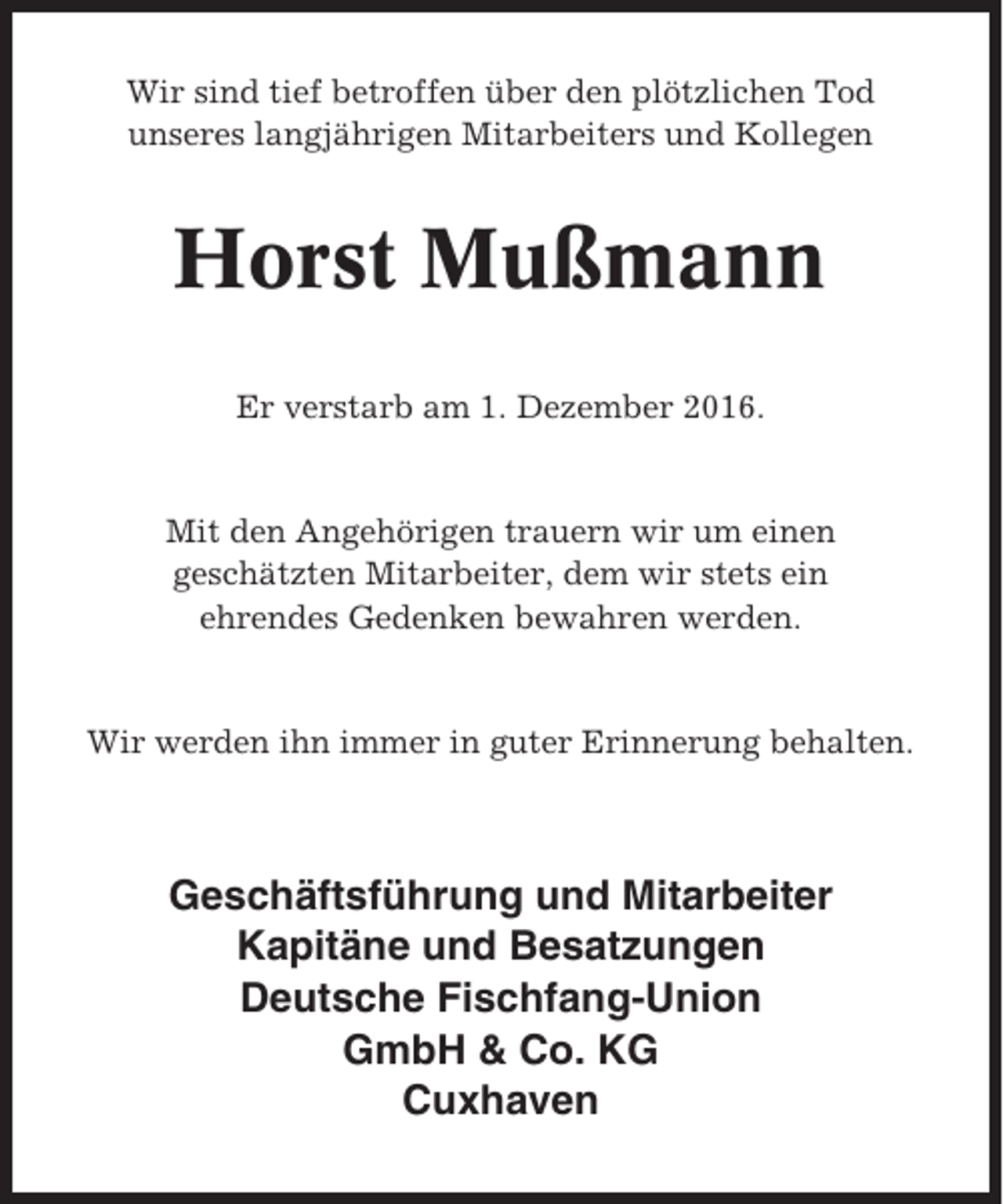 <p>Wir sind tief betroffen über den plötzlichen Tod<br />unseres langjährigen Mitarbeiters und Kollegen</p><p>Horst Mußmann<br />Er verstarb am 1. Dezember 2016.</p><p>Mit den Angehörigen trauern wir um einen<br />geschätzten Mitarbeiter, dem wir stets ein<br />ehrendes Gedenken bewahren werden.</p><p>Wir werden ihn immer in guter Erinnerung behalten.</p><p>Geschäftsführung und Mitarbeiter<br />Kapitäne und Besatzungen<br />Deutsche Fischfang-Union<br />GmbH &amp; Co. KG<br />Cuxhaven</p>