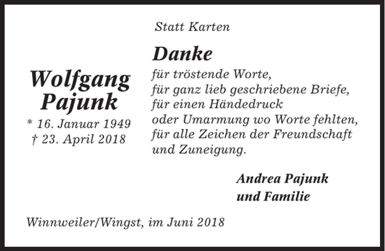 <p>Statt Karten</p><p>Danke</p><p>Wolfgang<br />Pajunk<br />* 16. Januar 1949<br />† 23. April 2018</p><p>für tröstende Worte,<br />für ganz lieb geschriebene Briefe,<br />für einen Händedruck<br />oder Umarmung wo Worte fehlten,<br />für alle Zeichen der Freundschaft<br />und Zuneigung.<br />Andrea Pajunk<br />und Familie</p><p>Winnweiler/Wingst, im Juni 2018</p>