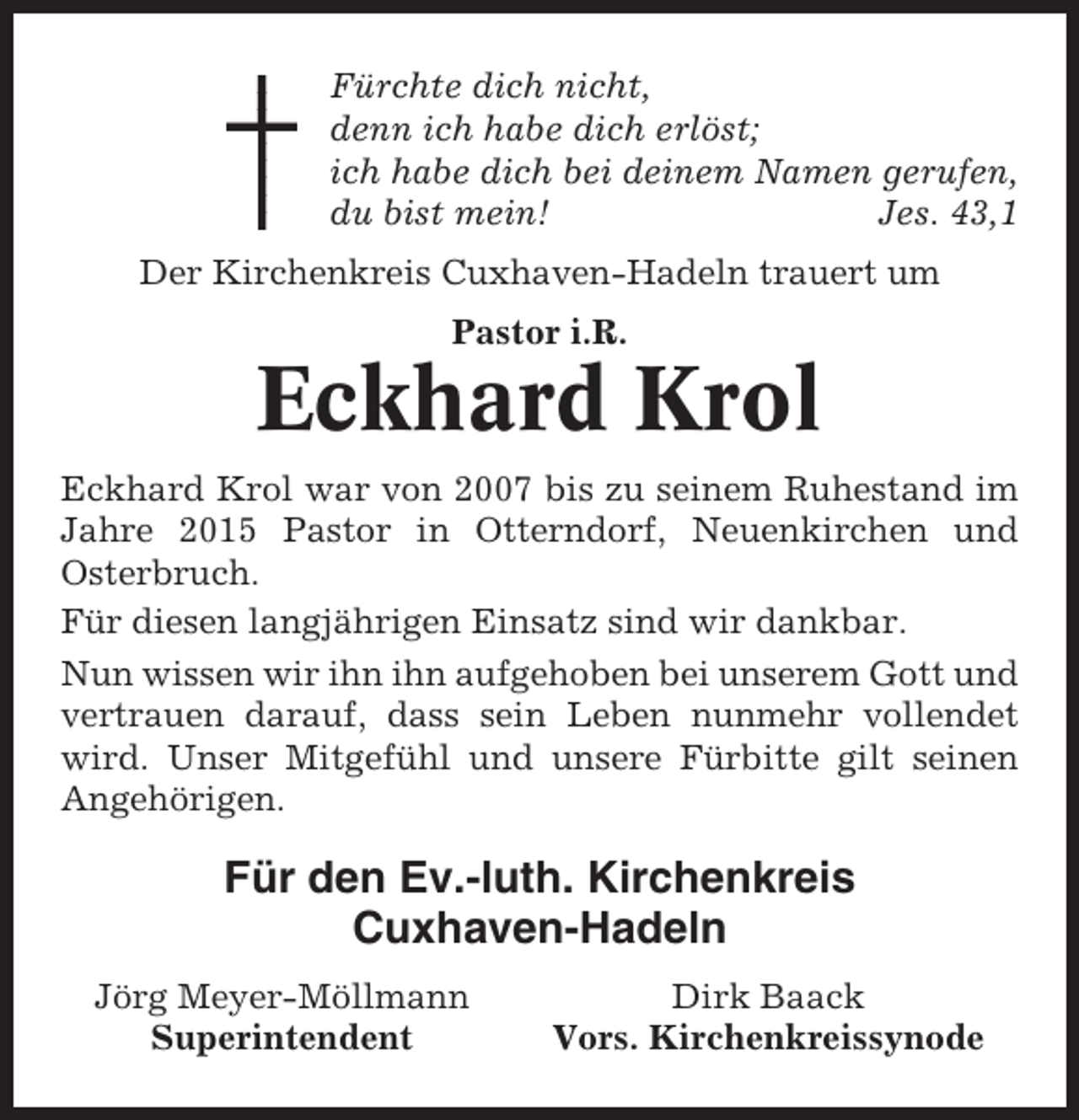 <p>Fürchte dich nicht,<br />denn ich habe dich erlöst;<br />ich habe dich bei deinem Namen gerufen,<br />du bist mein!<br />Jes. 43,1<br />Der Kirchenkreis Cuxhaven-Hadeln trauert um<br />Pastor i.R.</p><p>Eckhard Krol<br />Eckhard Krol war von 2007 bis zu seinem Ruhestand im<br />Jahre 2015 Pastor in Otterndorf, Neuenkirchen und<br />Osterbruch.<br />Für diesen langjährigen Einsatz sind wir dankbar.<br />Nun wissen wir ihn ihn aufgehoben bei unserem Gott und<br />vertrauen darauf, dass sein Leben nunmehr vollendet<br />wird. Unser Mitgefühl und unsere Fürbitte gilt seinen<br />Angehörigen.</p><p>Für den Ev.-luth. Kirchenkreis<br />Cuxhaven-Hadeln<br />Jörg Meyer-Möllmann<br />Superintendent</p><p>Dirk Baack<br />Vors. Kirchenkreissynode</p>
