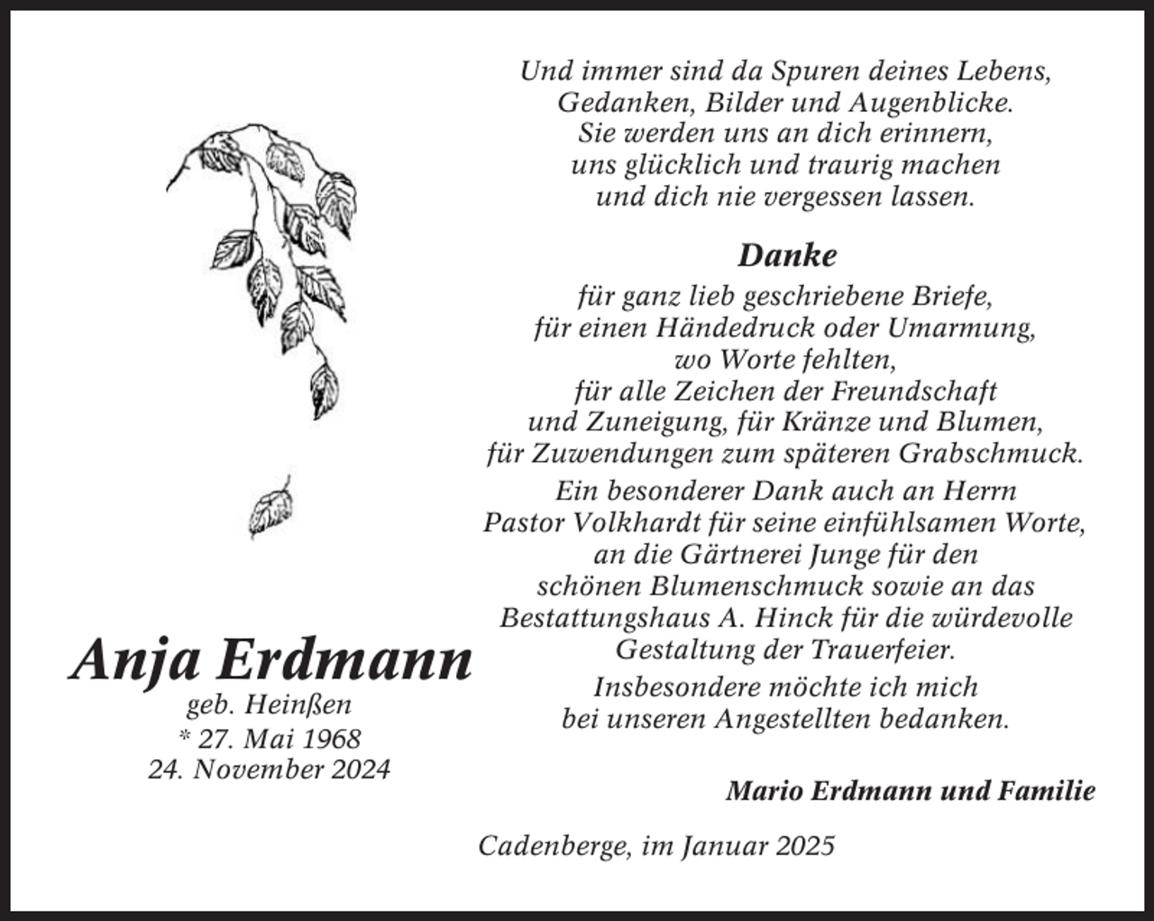 <p>Und immer sind da Spuren deines Lebens,<br />Gedanken, Bilder und Augenblicke.<br />Sie werden uns an dich erinnern,<br />uns glücklich und traurig machen<br />und dich nie vergessen lassen.</p><p>Danke</p><p>Anja Erdmann<br />geb. Heinßen<br />* 27. Mai 1968<br />24. November 2024</p><p>für ganz lieb geschriebene Briefe,<br />für einen Händedruck oder Umarmung,<br />wo Worte fehlten,<br />für alle Zeichen der Freundschaft<br />und Zuneigung, für Kränze und Blumen,<br />für Zuwendungen zum späteren Grabschmuck.<br />Ein besonderer Dank auch an Herrn<br />Pastor Volkhardt für seine einfühlsamen Worte,<br />an die Gärtnerei Junge für den<br />schönen Blumenschmuck sowie an das<br />Bestattungshaus A. Hinck für die würdevolle<br />Gestaltung der Trauerfeier.<br />Insbesondere möchte ich mich<br />bei unseren Angestellten bedanken.<br />Mario Erdmann und Familie<br />Cadenberge, im Januar 2025</p>